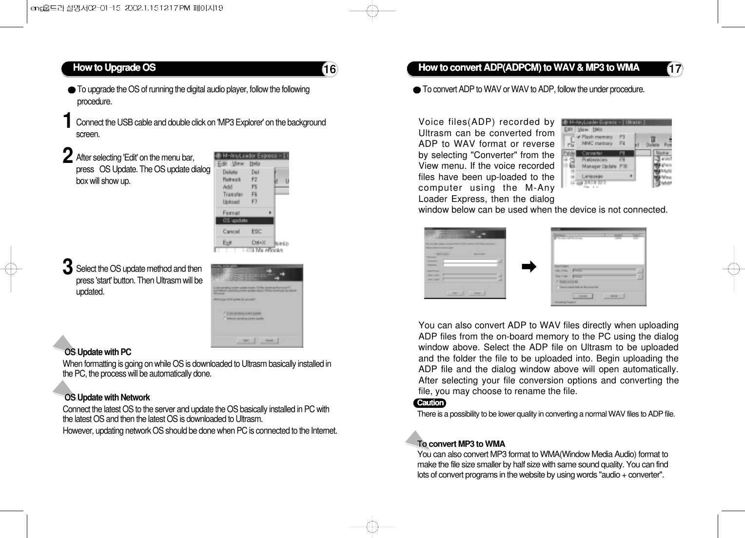 1Connect the USB cable and double click on &apos;MP3 Explorer&apos; on the backgroundscreen.2After selecting &apos;Edit&apos; on the menu bar,press   OS Update. The OS update dialogbox will show up. To upgrade the OS of running the digital audio player, follow the followingprocedure.To convert ADP to WAV or WAV to ADP, follow the under procedure.3Select the OS update method and thenpress &apos;start&apos; button. Then Ultrasm will beupdated.OS Update with PC When formatting is going on while OS is downloaded to Ultrasm basically installed inthe PC, the process will be automatically done. OS Update with Network Connect the latest OS to the server and update the OS basically installed in PC withthe latest OS and then the latest OS is downloaded to Ultrasm.However, updating network OS should be done when PC is connected to the Internet.How to Upgrade OS How to convert ADP(ADPCM) to WAV &amp; MP3 to WMAVoice files(ADP) recorded byUltrasm can be converted fromADP to WAV format or reverseby selecting &quot;Converter&quot; from theView menu. If the voice recordedfiles have been up-loaded to thecomputer using the M-AnyLoader Express, then the dialogwindow below can be used when the device is not connected.You can also convert ADP to WAV files directly when uploadingADP files from the on-board memory to the PC using the dialogwindow above. Select the ADP file on Ultrasm to be uploadedand the folder the file to be uploaded into. Begin uploading theADP file and the dialog window above will open automatically.After selecting your file conversion options and converting thefile, you may choose to rename the file.To convert MP3 to WMAYou can also convert MP3 format to WMA(Window Media Audio) format tomake the file size smaller by half size with same sound quality. You can findlots of convert programs in the website by using words &quot;audio + converter&quot;.16 17Caution There is a possibility to be lower quality in converting a normal WAV files to ADP file.