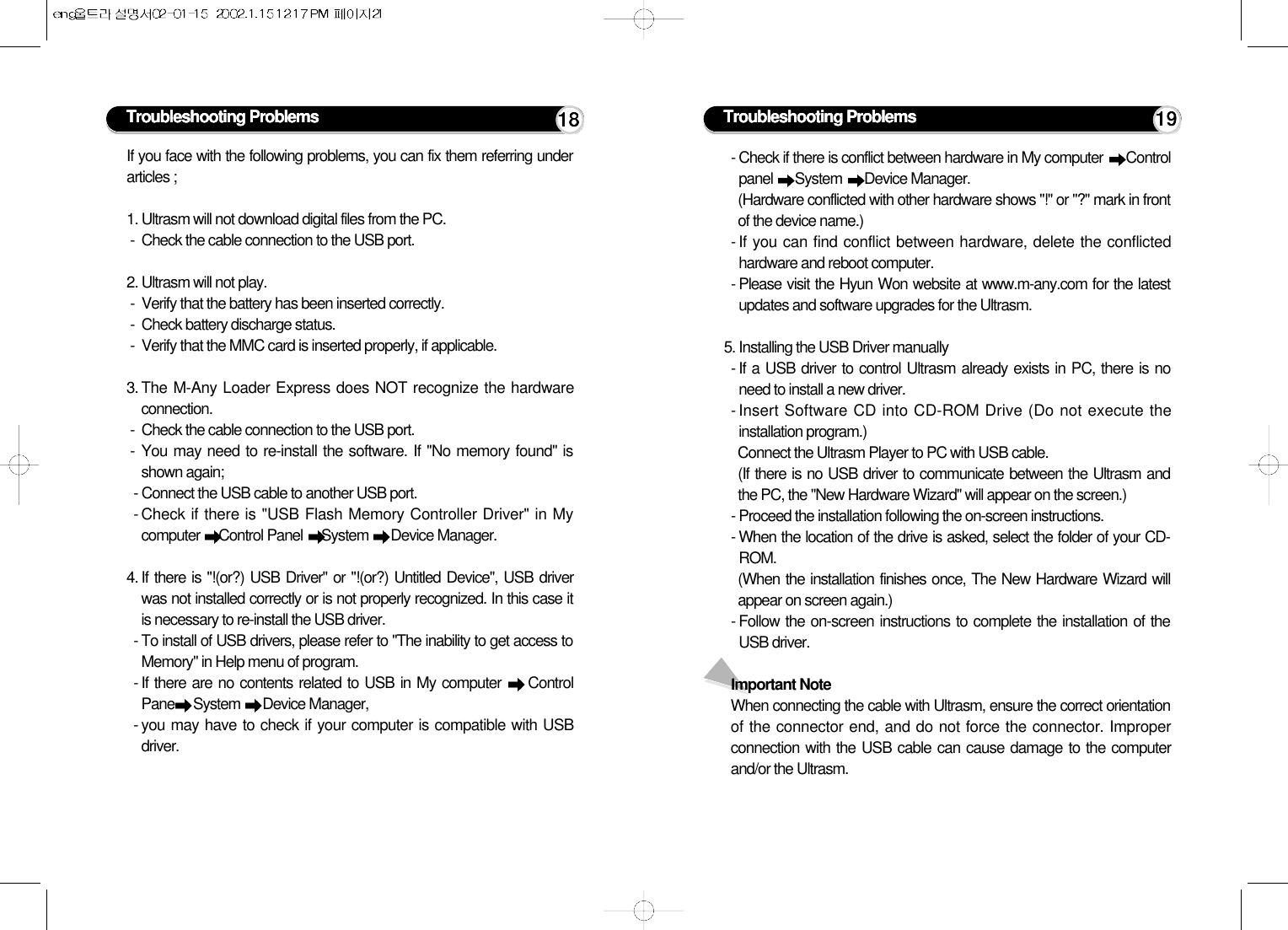 If you face with the following problems, you can fix them referring underarticles ;1. Ultrasm will not download digital files from the PC.-  Check the cable connection to the USB port.2. Ultrasm will not play.-  Verify that the battery has been inserted correctly.-  Check battery discharge status.-  Verify that the MMC card is inserted properly, if applicable.3. The M-Any Loader Express does NOT recognize the hardwareconnection.-  Check the cable connection to the USB port.- You may need to re-install the software. If &quot;No memory found&quot; isshown again;- Connect the USB cable to another USB port.- Check if there is &quot;USB Flash Memory Controller Driver&quot; in Mycomputer  Control Panel  System  Device Manager.4. If there is &quot;!(or?) USB Driver&quot; or &quot;!(or?) Untitled Device&quot;, USB driverwas not installed correctly or is not properly recognized. In this case itis necessary to re-install the USB driver. - To install of USB drivers, please refer to &quot;The inability to get access toMemory&quot; in Help menu of program.- If there are no contents related to USB in My computer  ControlPane System  Device Manager,- you may have to check if your computer is compatible with USBdriver.Troubleshooting Problems 18- Check if there is conflict between hardware in My computer  Controlpanel  System  Device Manager.(Hardware conflicted with other hardware shows &quot;!&quot; or &quot;?&quot; mark in frontof the device name.)- If you can find conflict between hardware, delete the conflictedhardware and reboot computer.- Please visit the Hyun Won website at www.m-any.com for the latestupdates and software upgrades for the Ultrasm.5. Installing the USB Driver manually- If a USB driver to control Ultrasm already exists in PC, there is noneed to install a new driver.- Insert Software CD into CD-ROM Drive (Do not execute theinstallation program.)Connect the Ultrasm Player to PC with USB cable.(If there is no USB driver to communicate between the Ultrasm andthe PC, the &quot;New Hardware Wizard&quot; will appear on the screen.)- Proceed the installation following the on-screen instructions.- When the location of the drive is asked, select the folder of your CD-ROM.(When the installation finishes once, The New Hardware Wizard willappear on screen again.)- Follow the on-screen instructions to complete the installation of theUSB driver.Important NoteWhen connecting the cable with Ultrasm, ensure the correct orientationof the connector end, and do not force the connector. Improperconnection with the USB cable can cause damage to the computerand/or the Ultrasm.Troubleshooting Problems 19