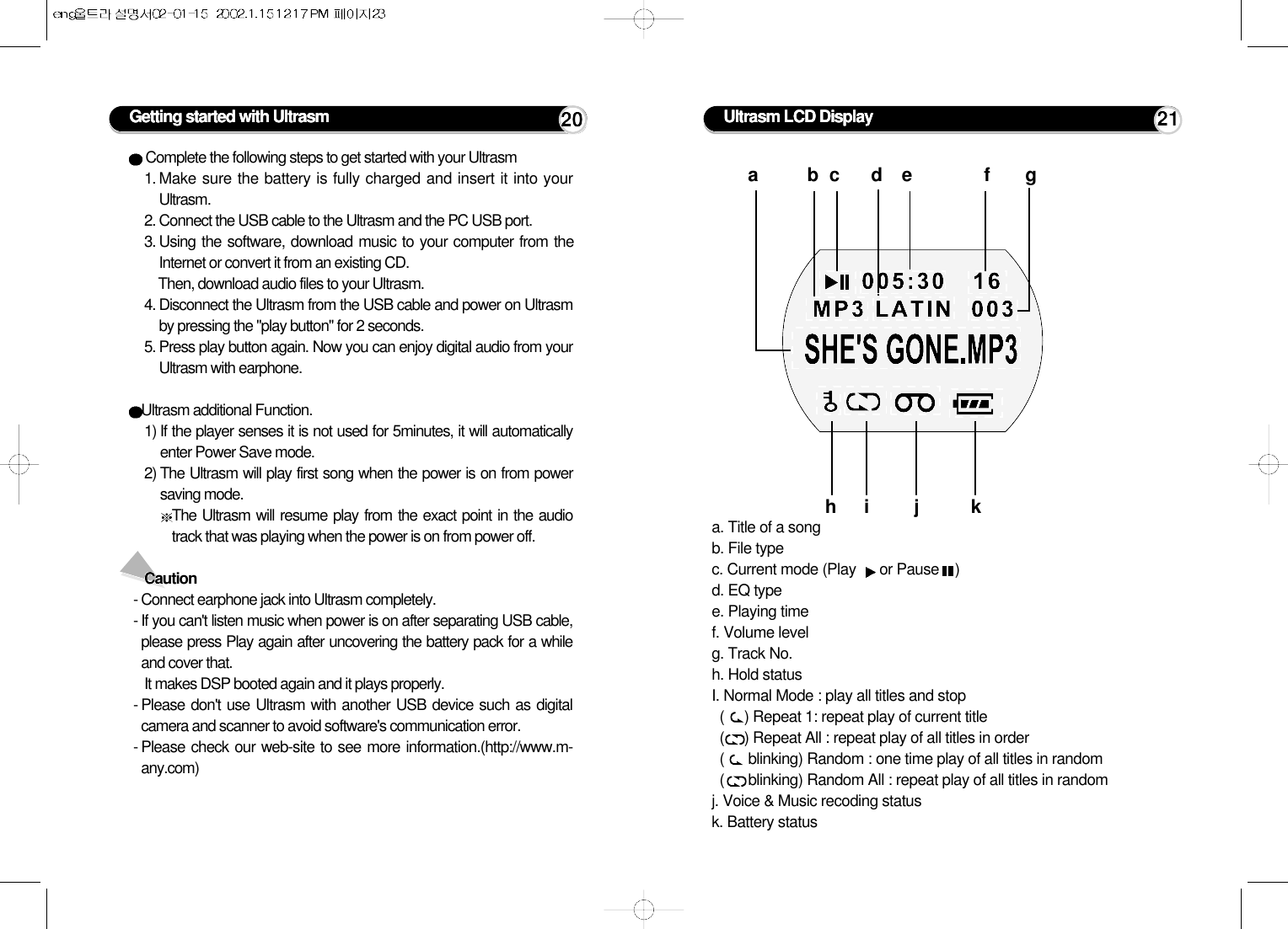 Complete the following steps to get started with your Ultrasm 1. Make sure the battery is fully charged and insert it into yourUltrasm.2. Connect the USB cable to the Ultrasm and the PC USB port.3. Using the software, download music to your computer from theInternet or convert it from an existing CD. Then, download audio files to your Ultrasm.4. Disconnect the Ultrasm from the USB cable and power on Ultrasmby pressing the &quot;play button&quot; for 2 seconds.5. Press play button again. Now you can enjoy digital audio from yourUltrasm with earphone.Ultrasm additional Function.1) If the player senses it is not used for 5minutes, it will automaticallyenter Power Save mode.2) The Ultrasm will play first song when the power is on from powersaving mode.The Ultrasm will resume play from the exact point in the audiotrack that was playing when the power is on from power off.Caution- Connect earphone jack into Ultrasm completely.- If you can&apos;t listen music when power is on after separating USB cable,please press Play again after uncovering the battery pack for a whileand cover that.It makes DSP booted again and it plays properly.- Please don&apos;t use Ultrasm with another USB device such as digitalcamera and scanner to avoid software&apos;s communication error.- Please check our web-site to see more information.(http://www.m-any.com)Getting started with Ultrasm 20 Ultrasm LCD Displaya. Title of a songb. File typec. Current mode (Play  or Pause    )d. EQ typee. Playing timef. Volume levelg. Track No.h. Hold statusI. Normal Mode : play all titles and stop(     ) Repeat 1: repeat play of current title(     ) Repeat All : repeat play of all titles in order(      blinking) Random : one time play of all titles in random(      blinking) Random All : repeat play of all titles in randomj. Voice &amp; Music recoding statusk. Battery statusabcde fghi j k21