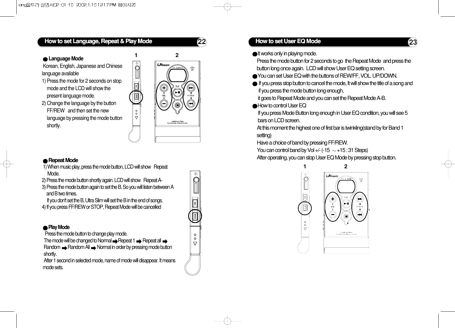 How to set Language, Repeat &amp; Play ModeLanguage Mode Korean, English, Japanese and Chineselanguage available1) Press the mode for 2 seconds on stopmode and the LCD will show thepresent language mode. 2) Change the language by the buttonFF/REW   and then set the newlanguage by pressing the mode buttonshortly.Repeat Mode 1) When music play, press the mode button, LCD will show   RepeatMode.  2) Press the mode button shortly again. LCD will show   Repeat A-   3) Press the mode button again to set the B. So you will listen between Aand B two times.If you don&apos;t set the B, Ultra Slim will set the B in the end of songs.4) If you press FF/REW or STOP, Repeat Mode will be cancelledPlay Mode Press the mode button to change play mode. The mode will be changed to Normal  Repeat 1  Repeat all Random  Random All  Normal in order by pressing mode buttonshortly.After 1 second in selected mode, name of mode will disappear. It meansmode sets.1222It works only in playing mode. Press the mode button for 2 seconds to go  the Repeat Mode  and press thebutton long once again.  LCD will show User EQ setting screen.You can set User EQ with the buttons of REW/FF, VOL. UP/DOWN.If you press stop button to cancel the mode, It will show the title of a song andif you press the mode button long enough, it goes to Repeat Mode and you can set the Repeat Mode A-B.How to control User EQIf you press Mode Button long enough in User EQ condition, you will see 5bars on LCD screen. At this moment the highest one of first bar is twinkling(stand by for Band 1setting)Have a choice of band by pressing FF/REW.You can control band by Vol +/- (-15  +15 : 31 Steps)After operating, you can stop User EQ Mode by pressing stop button.How to set User EQ Mode1223