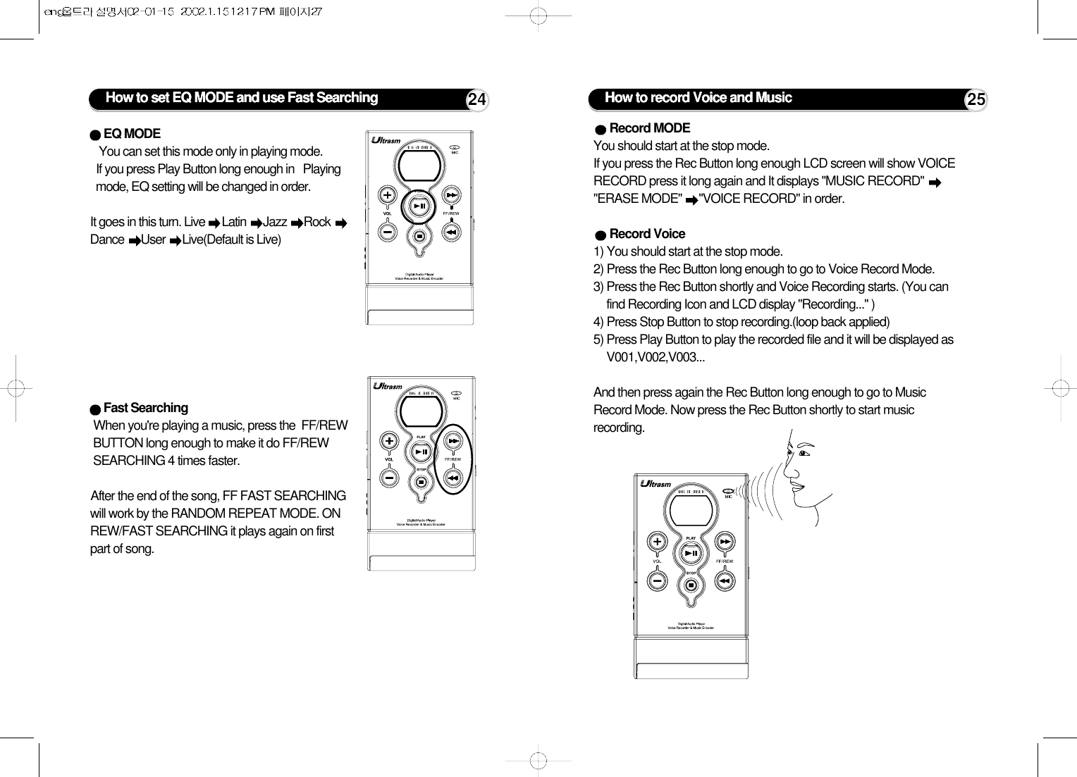 How to set EQ MODE and use Fast SearchingEQ MODE You can set this mode only in playing mode.If you press Play Button long enough in   Playingmode, EQ setting will be changed in order.        It goes in this turn. Live  Latin  Jazz  Rock Dance  User  Live(Default is Live)Fast Searching When you&apos;re playing a music, press the  FF/REWBUTTON long enough to make it do FF/REWSEARCHING 4 times faster. After the end of the song, FF FAST SEARCHINGwill work by the RANDOM REPEAT MODE. ONREW/FAST SEARCHING it plays again on firstpart of song.24 How to record Voice and Music 25Record MODEYou should start at the stop mode.If you press the Rec Button long enough LCD screen will show VOICERECORD press it long again and It displays &quot;MUSIC RECORD&quot;&quot;ERASE MODE&quot; &quot;VOICE RECORD&quot; in order.Record Voice1) You should start at the stop mode.2) Press the Rec Button long enough to go to Voice Record Mode. 3) Press the Rec Button shortly and Voice Recording starts. (You canfind Recording Icon and LCD display &quot;Recording...&quot; )4) Press Stop Button to stop recording.(loop back applied)5) Press Play Button to play the recorded file and it will be displayed asV001,V002,V003...And then press again the Rec Button long enough to go to MusicRecord Mode. Now press the Rec Button shortly to start musicrecording.