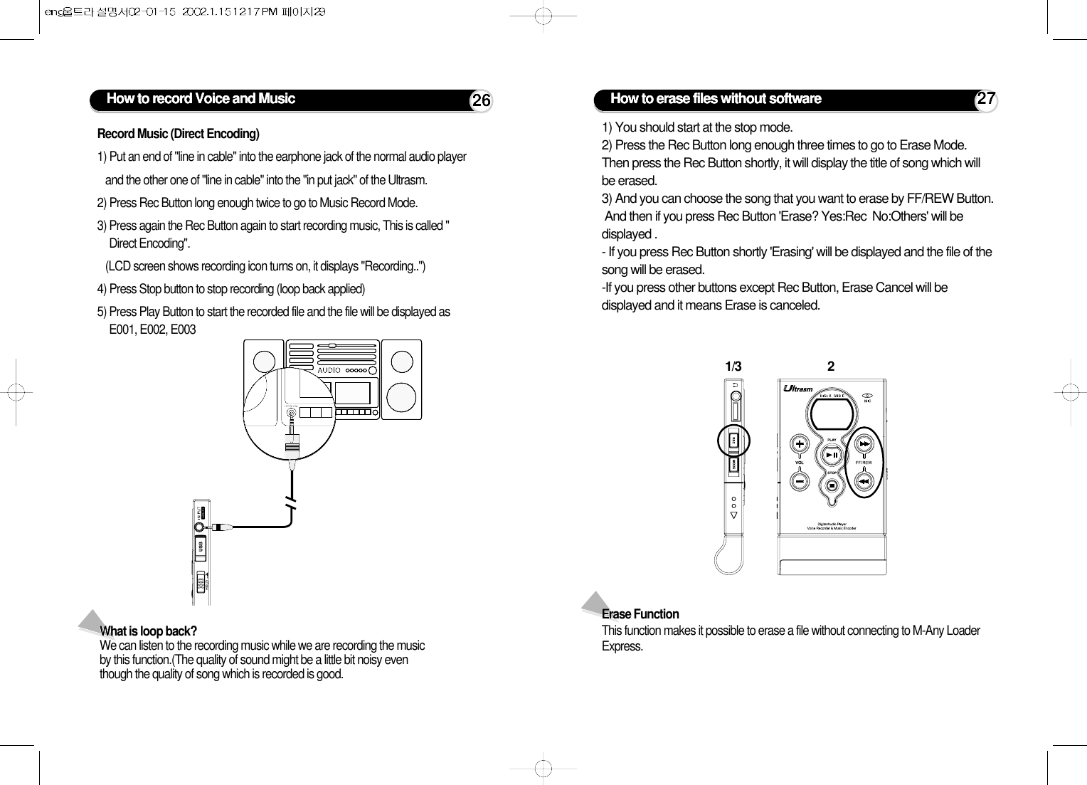 What is loop back?We can listen to the recording music while we are recording the musicby this function.(The quality of sound might be a little bit noisy eventhough the quality of song which is recorded is good. How to record Voice and Music 26Record Music (Direct Encoding)1) Put an end of &quot;line in cable&quot; into the earphone jack of the normal audio player and the other one of &quot;line in cable&quot; into the &quot;in put jack&quot; of the Ultrasm.2) Press Rec Button long enough twice to go to Music Record Mode.3) Press again the Rec Button again to start recording music, This is called &quot;Direct Encoding&quot;.(LCD screen shows recording icon turns on, it displays &quot;Recording..&quot;)4) Press Stop button to stop recording (loop back applied)5) Press Play Button to start the recorded file and the file will be displayed asE001, E002, E003 How to erase files without software 271/3 21) You should start at the stop mode. 2) Press the Rec Button long enough three times to go to Erase Mode.Then press the Rec Button shortly, it will display the title of song which willbe erased.3) And you can choose the song that you want to erase by FF/REW Button.And then if you press Rec Button &apos;Erase? Yes:Rec  No:Others&apos; will bedisplayed .- If you press Rec Button shortly &apos;Erasing&apos; will be displayed and the file of thesong will be erased. -If you press other buttons except Rec Button, Erase Cancel will bedisplayed and it means Erase is canceled. Erase FunctionThis function makes it possible to erase a file without connecting to M-Any LoaderExpress.