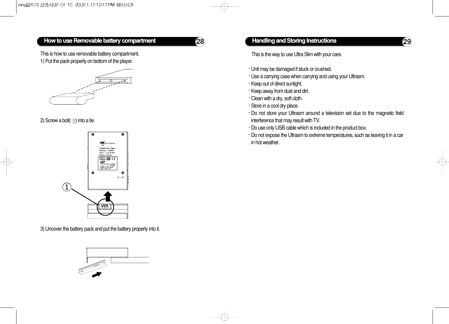 How to use Removable battery compartment 28This is how to use removable battery compartment.1) Put the pack properly on bottom of the player.2) Screw a bolt( ) into a tie.3) Uncover the battery pack and put the battery properly into it.Handling and Storing Instructions 29This is the way to use Ultra Slim with your care.- Unit may be damaged if stuck or crushed.- Use a carrying case when carrying and using your Ultrasm.- Keep out of direct sunlight.- Keep away from dust and dirt.- Clean with a dry, soft cloth.- Store in a cool dry place.- Do not store your Ultrasm around a television set due to the magnetic fieldinterference that may result with TV.- Do use only USB cable which is included in the product box.- Do not expose the Ultrasm to extreme temperatures, such as leaving it in a carin hot weather.