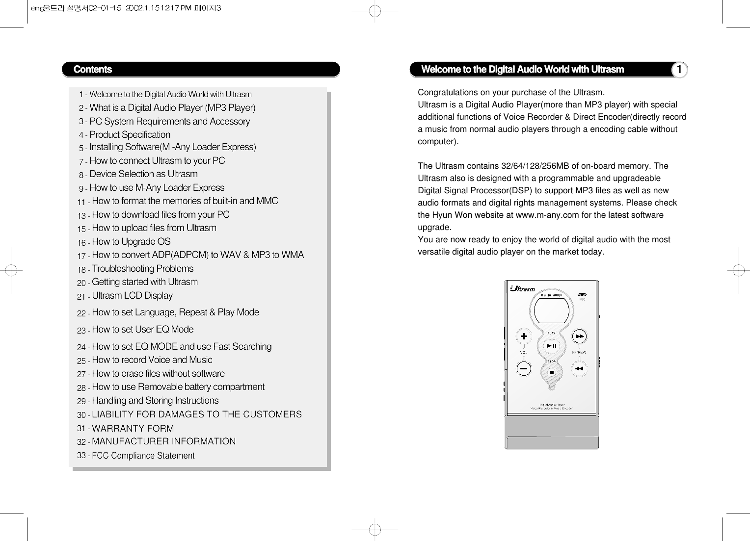 1 - Welcome to the Digital Audio World with Ultrasm2 - What is a Digital Audio Player (MP3 Player)3 - PC System Requirements and Accessory4 - Product Specification5 - Installing Software(M -Any Loader Express)7 - How to connect Ultrasm to your PC8 - Device Selection as Ultrasm9 - How to use M-Any Loader Express11 - How to format the memories of built-in and MMC13 - How to download files from your PC15 - How to upload files from Ultrasm16 - How to Upgrade OS17 - How to convert ADP(ADPCM) to WAV &amp; MP3 to WMA18 - Troubleshooting Problems20 - Getting started with Ultrasm21 - Ultrasm LCD Display22 - How to set Language, Repeat &amp; Play Mode23 - How to set User EQ Mode24 - How to set EQ MODE and use Fast Searching25 - How to record Voice and Music27 - How to erase files without software28 - How to use Removable battery compartment29 - Handling and Storing Instructions30 - LIABILITY FOR DAMAGES TO THE CUSTOMERS31 - WARRANTY FORM32 - MANUFACTURER INFORMATION33 - FCC Compliance StatementCongratulations on your purchase of the Ultrasm.Ultrasm is a Digital Audio Player(more than MP3 player) with specialadditional functions of Voice Recorder &amp; Direct Encoder(directly recorda music from normal audio players through a encoding cable withoutcomputer).The Ultrasm contains 32/64/128/256MB of on-board memory. TheUltrasm also is designed with a programmable and upgradeableDigital Signal Processor(DSP) to support MP3 files as well as newaudio formats and digital rights management systems. Please checkthe Hyun Won website at www.m-any.com for the latest softwareupgrade.You are now ready to enjoy the world of digital audio with the mostversatile digital audio player on the market today.Contents Welcome to the Digital Audio World with Ultrasm 1