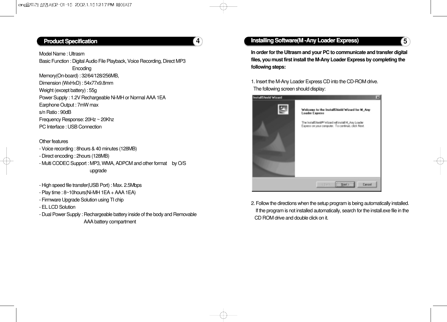 Model Name : UltrasmBasic Function : Digital Audio File Playback, Voice Recording, Direct MP3EncodingMemory(On-board) : 32/64/128/256MB,Dimension (WxHxD) : 54x77x9.8mmWeight (except battery) : 55gPower Supply : 1.2V Rechargeable Ni-MH or Normal AAA 1EAEarphone Output : 7mW maxs/n Ratio : 90dBFrequency Response: 20Hz ~ 20KhzPC Interface : USB ConnectionOther features- Voice recording : 8hours &amp; 40 minutes (128MB)- Direct encoding : 2hours (128MB)- Multi CODEC Support : MP3, WMA, ADPCM and other format by O/Supgrade- High speed file transfer(USB Port) : Max. 2.5Mbps- Play time : 8~10hours(Ni-MH 1EA + AAA 1EA)- Firmware Upgrade Solution using TI chip- EL LCD Solution- Dual Power Supply : Rechargeable battery inside of the body and RemovableAAA battery compartmentProduct Specification 4Installing Software(M -Any Loader Express)In order for the Ultrasm and your PC to communicate and transfer digitalfiles, you must first install the M-Any Loader Express by completing thefollowing steps:1. Insert the M-Any Loader Express CD into the CD-ROM drive. The following screen should display:2. Follow the directions when the setup program is being automatically installed.If the program is not installed automatically, search for the install.exe file in theCD ROM drive and double click on it.5