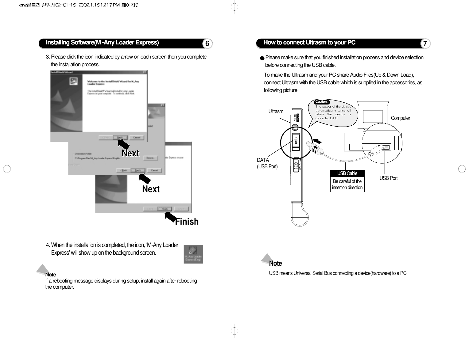 Installing Software(M -Any Loader Express)3. Please click the icon indicated by arrow on each screen then you completethe installation process.4. When the installation is completed, the icon, &apos;M-Any LoaderExpress&apos; will show up on the background screen.Note If a rebooting message displays during setup, install again after rebootingthe computer. ➡➡➡NextNextNextNextFinishFinishHow to connect Ultrasm to your PCPlease make sure that you finished installation process and device selectionbefore connecting the USB cable.To make the Ultrasm and your PC share Audio Files(Up &amp; Down Load),connect Ultrasm with the USB cable which is supplied in the accessories, asfollowing picture UltrasmDATA (USB Port)USB PortComputerNote USB means Universal Serial Bus connecting a device(hardware) to a PC.76Caution !The power of the deviceautomatically turns offwhen the device isconnected to PC.USB CableBe careful of theinsertion direction