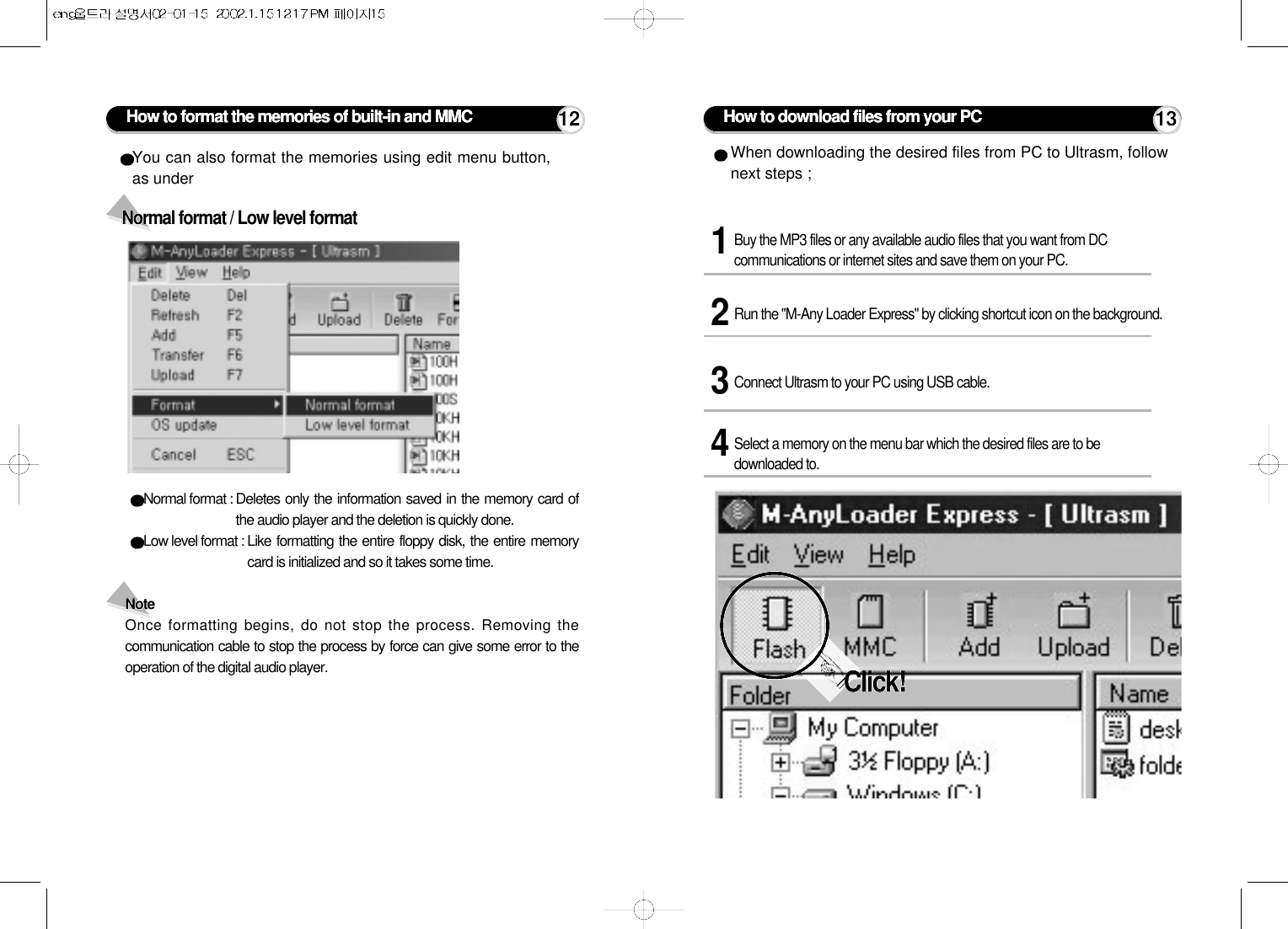 How to download files from your PC1Buy the MP3 files or any available audio files that you want from DCcommunications or internet sites and save them on your PC. 3Connect Ultrasm to your PC using USB cable.2Run the &quot;M-Any Loader Express&quot; by clicking shortcut icon on the background.4Select a memory on the menu bar which the desired files are to bedownloaded to.When downloading the desired files from PC to Ultrasm, follownext steps ;Click!Normal format : Deletes only the information saved in the memory card ofthe audio player and the deletion is quickly done.Low level format : Like formatting the entire floppy disk, the entire memorycard is initialized and so it takes some time.Note Once formatting begins, do not stop the process. Removing thecommunication cable to stop the process by force can give some error to theoperation of the digital audio player.Normal format / Low level formatYou can also format the memories using edit menu button,as under How to format the memories of built-in and MMC 12 13