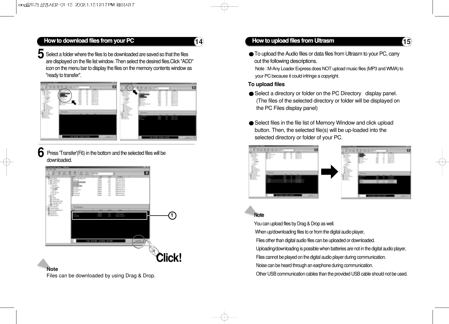 How to upload files from UltrasmTo upload filesTo upload the Audio files or data files from Ultrasm to your PC, carryout the following descriptions.Note : M-Any Loader Express does NOT upload music files (MP3 and WMA) toyour PC because it could infringe a copyright.Select a directory or folder on the PC Directory   display panel. (The files of the selected directory or folder will be displayed onthe PC Files display panel)Select files in the file list of Memory Window and click uploadbutton. Then, the selected file(s) will be up-loaded into theselected directory or folder of your PC.Note You can upload files by Drag &amp; Drop as well.When up/downloading files to or from the digital audio player,Files other than digital audio files can be uploaded or downloaded.Uploading/downloading is possible when batteries are not in the digital audio player,Files cannot be played on the digital audio player during communication.Noise can be heard through an earphone during communication.Other USB communication cables than the provided USB cable should not be used.5Select a folder where the files to be downloaded are saved so that the filesare displayed on the file list window. Then select the desired files.Click &quot;ADD&quot;icon on the menu bar to display the files on the memory contents window as&quot;ready to transfer&quot;.6Press &apos;Transfer&apos;(F6) in the bottom and the selected files will bedownloaded.NoteFiles can be downloaded by using Drag &amp; Drop.Click!How to download files from your PC 14 151