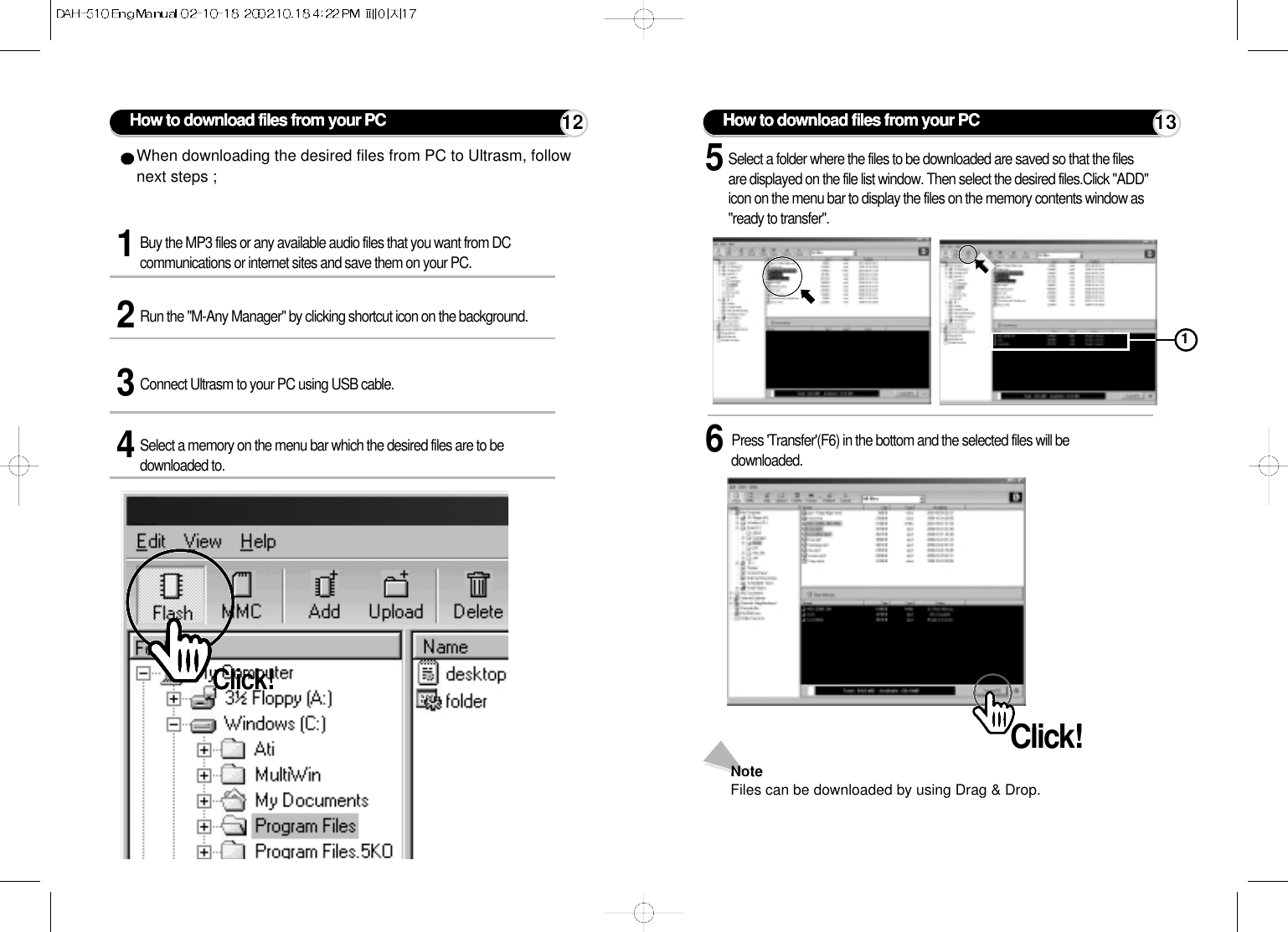 How to download files from your PC1Buy the MP3 files or any available audio files that you want from DCcommunications or internet sites and save them on your PC. 3Connect Ultrasm to your PC using USB cable.2Run the &quot;M-Any Manager&quot; by clicking shortcut icon on the background.4Select a memory on the menu bar which the desired files are to bedownloaded to.When downloading the desired files from PC to Ultrasm, follownext steps ;Click!5Select a folder where the files to be downloaded are saved so that the filesare displayed on the file list window. Then select the desired files.Click &quot;ADD&quot;icon on the menu bar to display the files on the memory contents window as&quot;ready to transfer&quot;.6Press &apos;Transfer&apos;(F6) in the bottom and the selected files will bedownloaded.NoteFiles can be downloaded by using Drag &amp; Drop.Click!How to download files from your PC112 13