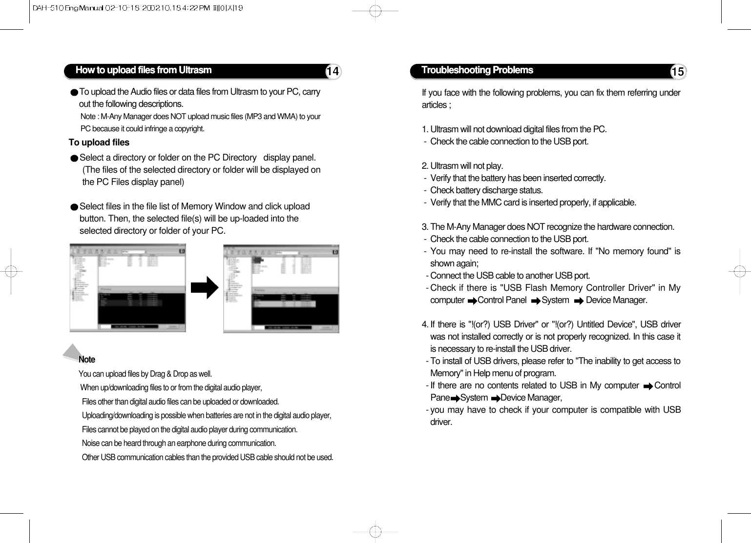 How to upload files from UltrasmTo upload filesTo upload the Audio files or data files from Ultrasm to your PC, carryout the following descriptions.Note : M-Any Manager does NOT upload music files (MP3 and WMA) to yourPC because it could infringe a copyright.Select a directory or folder on the PC Directory   display panel. (The files of the selected directory or folder will be displayed onthe PC Files display panel)Select files in the file list of Memory Window and click uploadbutton. Then, the selected file(s) will be up-loaded into theselected directory or folder of your PC.Note You can upload files by Drag &amp; Drop as well.When up/downloading files to or from the digital audio player,Files other than digital audio files can be uploaded or downloaded.Uploading/downloading is possible when batteries are not in the digital audio player,Files cannot be played on the digital audio player during communication.Noise can be heard through an earphone during communication.Other USB communication cables than the provided USB cable should not be used.14If you face with the following problems, you can fix them referring underarticles ;1. Ultrasm will not download digital files from the PC.-  Check the cable connection to the USB port.2. Ultrasm will not play.-  Verify that the battery has been inserted correctly.-  Check battery discharge status.-  Verify that the MMC card is inserted properly, if applicable.3. The M-Any Manager does NOT recognize the hardware connection.-  Check the cable connection to the USB port.- You may need to re-install the software. If &quot;No memory found&quot; isshown again;- Connect the USB cable to another USB port.- Check if there is &quot;USB Flash Memory Controller Driver&quot; in Mycomputer  Control Panel   System   Device Manager.4. If there is &quot;!(or?) USB Driver&quot; or &quot;!(or?) Untitled Device&quot;, USB driverwas not installed correctly or is not properly recognized. In this case itis necessary to re-install the USB driver. - To install of USB drivers, please refer to &quot;The inability to get access toMemory&quot; in Help menu of program.- If there are no contents related to USB in My computer  ControlPane System  Device Manager,- you may have to check if your computer is compatible with USBdriver.Troubleshooting Problems 15