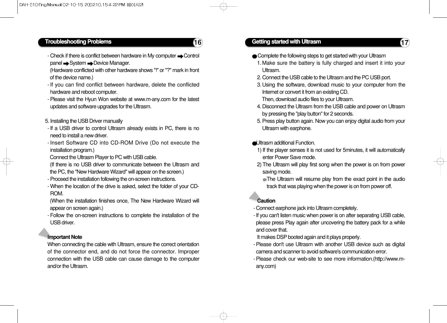 - Check if there is conflict between hardware in My computer  Controlpanel  System  Device Manager.(Hardware conflicted with other hardware shows &quot;!&quot; or &quot;?&quot; mark in frontof the device name.)- If you can find conflict between hardware, delete the conflictedhardware and reboot computer.- Please visit the Hyun Won website at www.m-any.com for the latestupdates and software upgrades for the Ultrasm.5. Installing the USB Driver manually- If a USB driver to control Ultrasm already exists in PC, there is noneed to install a new driver.- Insert Software CD into CD-ROM Drive (Do not execute theinstallation program.)Connect the Ultrasm Player to PC with USB cable.(If there is no USB driver to communicate between the Ultrasm andthe PC, the &quot;New Hardware Wizard&quot; will appear on the screen.)- Proceed the installation following the on-screen instructions.- When the location of the drive is asked, select the folder of your CD-ROM.(When the installation finishes once, The New Hardware Wizard willappear on screen again.)- Follow the on-screen instructions to complete the installation of theUSB driver.Important NoteWhen connecting the cable with Ultrasm, ensure the correct orientationof the connector end, and do not force the connector. Improperconnection with the USB cable can cause damage to the computerand/or the Ultrasm.Troubleshooting Problems 16Complete the following steps to get started with your Ultrasm 1. Make sure the battery is fully charged and insert it into yourUltrasm.2. Connect the USB cable to the Ultrasm and the PC USB port.3. Using the software, download music to your computer from theInternet or convert it from an existing CD. Then, download audio files to your Ultrasm.4. Disconnect the Ultrasm from the USB cable and power on Ultrasmby pressing the &quot;play button&quot; for 2 seconds.5. Press play button again. Now you can enjoy digital audio from yourUltrasm with earphone.Ultrasm additional Function.1) If the player senses it is not used for 5minutes, it will automaticallyenter Power Save mode.2) The Ultrasm will play first song when the power is on from powersaving mode.The Ultrasm will resume play from the exact point in the audiotrack that was playing when the power is on from power off.Caution- Connect earphone jack into Ultrasm completely.- If you can&apos;t listen music when power is on after separating USB cable,please press Play again after uncovering the battery pack for a whileand cover that.It makes DSP booted again and it plays properly.- Please don&apos;t use Ultrasm with another USB device such as digitalcamera and scanner to avoid software&apos;s communication error.- Please check our web-site to see more information.(http://www.m-any.com)Getting started with Ultrasm 17