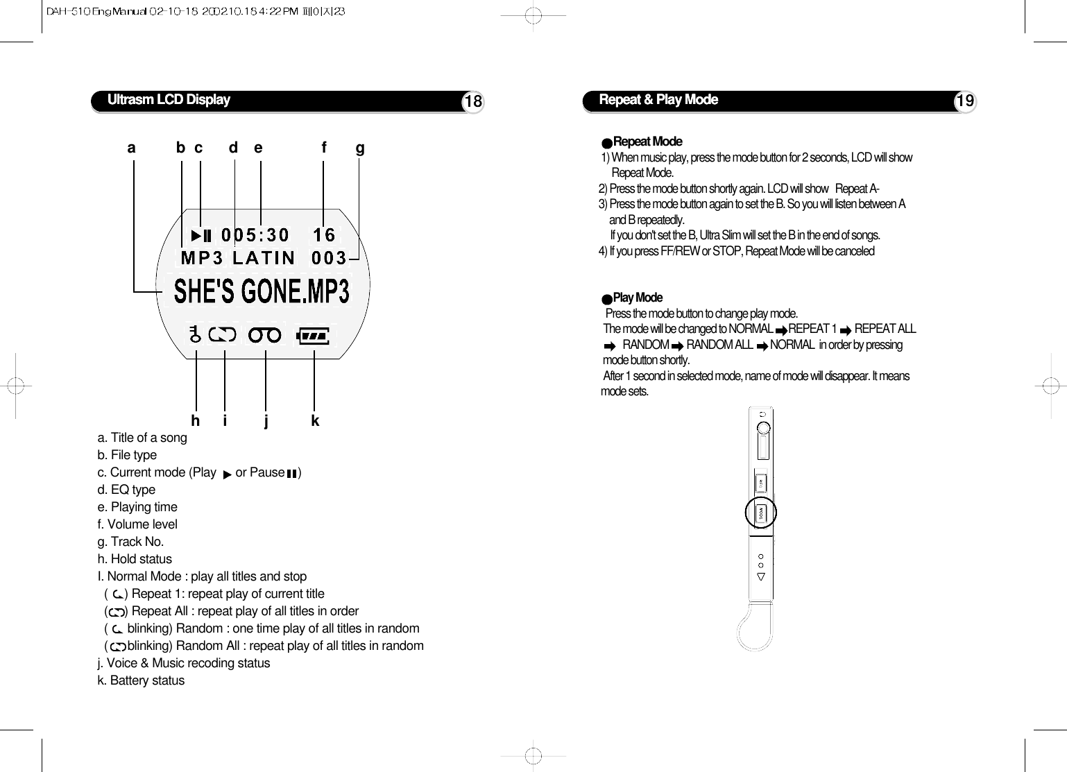 Ultrasm LCD Displaya. Title of a songb. File typec. Current mode (Play  or Pause    )d. EQ typee. Playing timef. Volume levelg. Track No.h. Hold statusI. Normal Mode : play all titles and stop(     ) Repeat 1: repeat play of current title(     ) Repeat All : repeat play of all titles in order(      blinking) Random : one time play of all titles in random(      blinking) Random All : repeat play of all titles in randomj. Voice &amp; Music recoding statusk. Battery statusabcde fghi j k18 Repeat &amp; Play ModeRepeat Mode 1) When music play, press the mode button for 2 seconds, LCD will showRepeat Mode.  2) Press the mode button shortly again. LCD will show   Repeat A-   3) Press the mode button again to set the B. So you will listen between Aand B repeatedly.If you don&apos;t set the B, Ultra Slim will set the B in the end of songs.4) If you press FF/REW or STOP, Repeat Mode will be canceledPlay Mode Press the mode button to change play mode. The mode will be changed to NORMAL  REPEAT 1  REPEAT ALLRANDOM  RANDOM ALL  NORMAL  in order by pressingmode button shortly.After 1 second in selected mode, name of mode will disappear. It meansmode sets.19