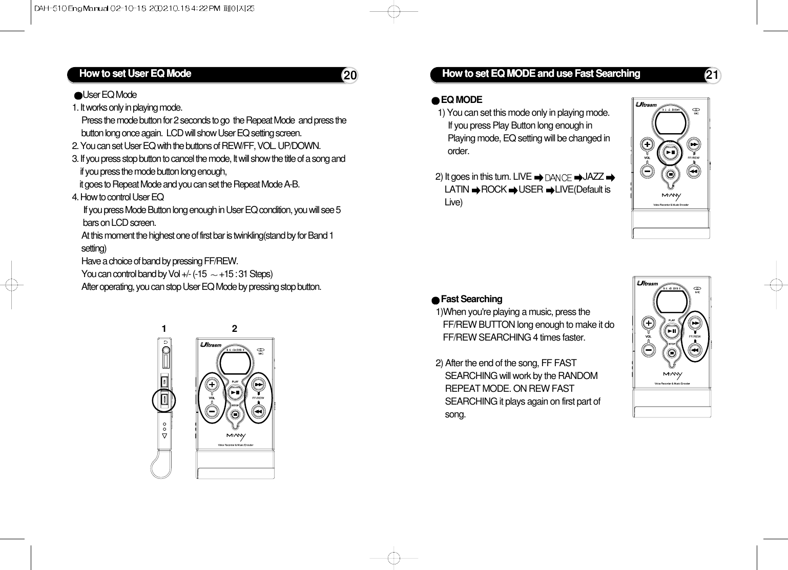 User EQ Mode1. It works only in playing mode. Press the mode button for 2 seconds to go  the Repeat Mode  and press thebutton long once again.  LCD will show User EQ setting screen.2. You can set User EQ with the buttons of REW/FF, VOL. UP/DOWN.3. If you press stop button to cancel the mode, It will show the title of a song andif you press the mode button long enough, it goes to Repeat Mode and you can set the Repeat Mode A-B.4. How to control User EQIf you press Mode Button long enough in User EQ condition, you will see 5bars on LCD screen. At this moment the highest one of first bar is twinkling(stand by for Band 1setting)Have a choice of band by pressing FF/REW.You can control band by Vol +/- (-15  +15 : 31 Steps)After operating, you can stop User EQ Mode by pressing stop button.How to set User EQ Mode1220 How to set EQ MODE and use Fast SearchingEQ MODE 1) You can set this mode only in playing mode.If you press Play Button long enough inPlaying mode, EQ setting will be changed inorder.        2) It goes in this turn. LIVE  JAZZ LATIN  ROCK  USER  LIVE(Default isLive)Fast Searching 1)When you&apos;re playing a music, press theFF/REW BUTTON long enough to make it doFF/REW SEARCHING 4 times faster. 2) After the end of the song, FF FASTSEARCHING will work by the RANDOMREPEAT MODE. ON REW FASTSEARCHING it plays again on first part ofsong.21