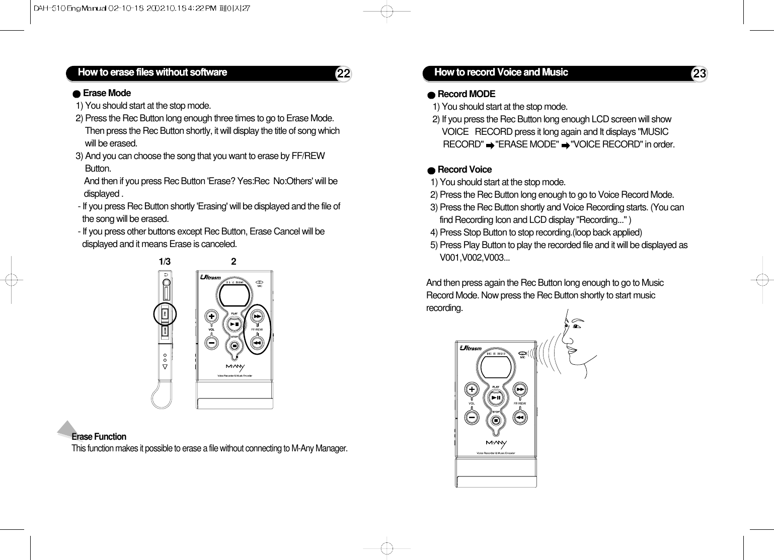 How to erase files without software 221/3 2Erase Mode1) You should start at the stop mode. 2) Press the Rec Button long enough three times to go to Erase Mode.Then press the Rec Button shortly, it will display the title of song whichwill be erased.3) And you can choose the song that you want to erase by FF/REWButton.And then if you press Rec Button &apos;Erase? Yes:Rec  No:Others&apos; will bedisplayed .- If you press Rec Button shortly &apos;Erasing&apos; will be displayed and the file ofthe song will be erased. - If you press other buttons except Rec Button, Erase Cancel will bedisplayed and it means Erase is canceled. Erase FunctionThis function makes it possible to erase a file without connecting to M-Any Manager.How to record Voice and Music 23Record MODE1) You should start at the stop mode.2) If you press the Rec Button long enough LCD screen will showVOICE   RECORD press it long again and It displays &quot;MUSIC RECORD&quot; &quot;ERASE MODE&quot; &quot;VOICE RECORD&quot; in order.Record Voice1) You should start at the stop mode.2) Press the Rec Button long enough to go to Voice Record Mode. 3) Press the Rec Button shortly and Voice Recording starts. (You canfind Recording Icon and LCD display &quot;Recording...&quot; )4) Press Stop Button to stop recording.(loop back applied)5) Press Play Button to play the recorded file and it will be displayed asV001,V002,V003...And then press again the Rec Button long enough to go to MusicRecord Mode. Now press the Rec Button shortly to start musicrecording.