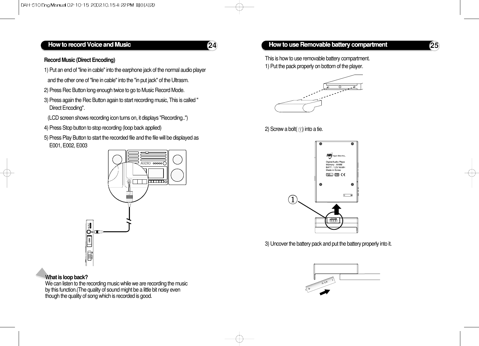 What is loop back?We can listen to the recording music while we are recording the musicby this function.(The quality of sound might be a little bit noisy eventhough the quality of song which is recorded is good. How to record Voice and Music 24Record Music (Direct Encoding)1) Put an end of &quot;line in cable&quot; into the earphone jack of the normal audio player and the other one of &quot;line in cable&quot; into the &quot;in put jack&quot; of the Ultrasm.2) Press Rec Button long enough twice to go to Music Record Mode.3) Press again the Rec Button again to start recording music, This is called &quot;Direct Encoding&quot;.(LCD screen shows recording icon turns on, it displays &quot;Recording..&quot;)4) Press Stop button to stop recording (loop back applied)5) Press Play Button to start the recorded file and the file will be displayed asE001, E002, E003 How to use Removable battery compartment 25This is how to use removable battery compartment.1) Put the pack properly on bottom of the player.2) Screw a bolt( ) into a tie.3) Uncover the battery pack and put the battery properly into it.