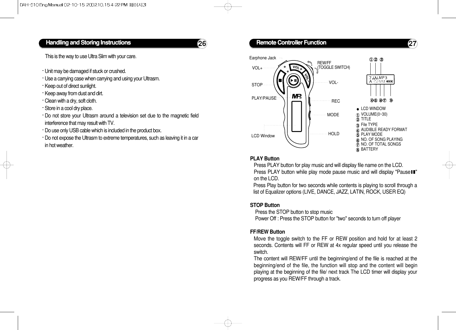 Handling and Storing Instructions 26This is the way to use Ultra Slim with your care.- Unit may be damaged if stuck or crushed.- Use a carrying case when carrying and using your Ultrasm.- Keep out of direct sunlight.- Keep away from dust and dirt.- Clean with a dry, soft cloth.- Store in a cool dry place.- Do not store your Ultrasm around a television set due to the magnetic fieldinterference that may result with TV.- Do use only USB cable which is included in the product box.- Do not expose the Ultrasm to extreme temperatures, such as leaving it in a carin hot weather.Remote Controller Function 27PLAY ButtonPress PLAY button for play music and will display file name on the LCD. Press PLAY button while play mode pause music and will display &quot;Pause   &quot;on the LCD.Press Play button for two seconds while contents is playing to scroll through alist of Equalizer options (LIVE, DANCE, JAZZ, LATIN, ROCK, USER EQ)STOP ButtonPress the STOP button to stop musicPower Off : Press the STOP button for &quot;two&quot; seconds to turn off playerFF/REW ButtonMove the toggle switch to the FF or REW position and hold for at least 2seconds. Contents will FF or REW at 4x regular speed until you release theswitch.The content will REW/FF until the beginning/end of the file is reached at thebeginning/end of the file, the function will stop and the content will beginplaying at the beginning of the file/ next track The LCD timer will display yourprogress as you REW/FF through a track.LCD WINDOWVOLUME(0~30)TITLEFile TYPEAUDIBLE READY FORMATPLAY MODENO. OF SONG PLAYING  NO. OF TOTAL SONGSBATTERYEarphone JackVOL+VOL-STOPPLAY/PAUSE RECMODEREW/FF(TOGGLE SWITCH)LCD Window HOLD