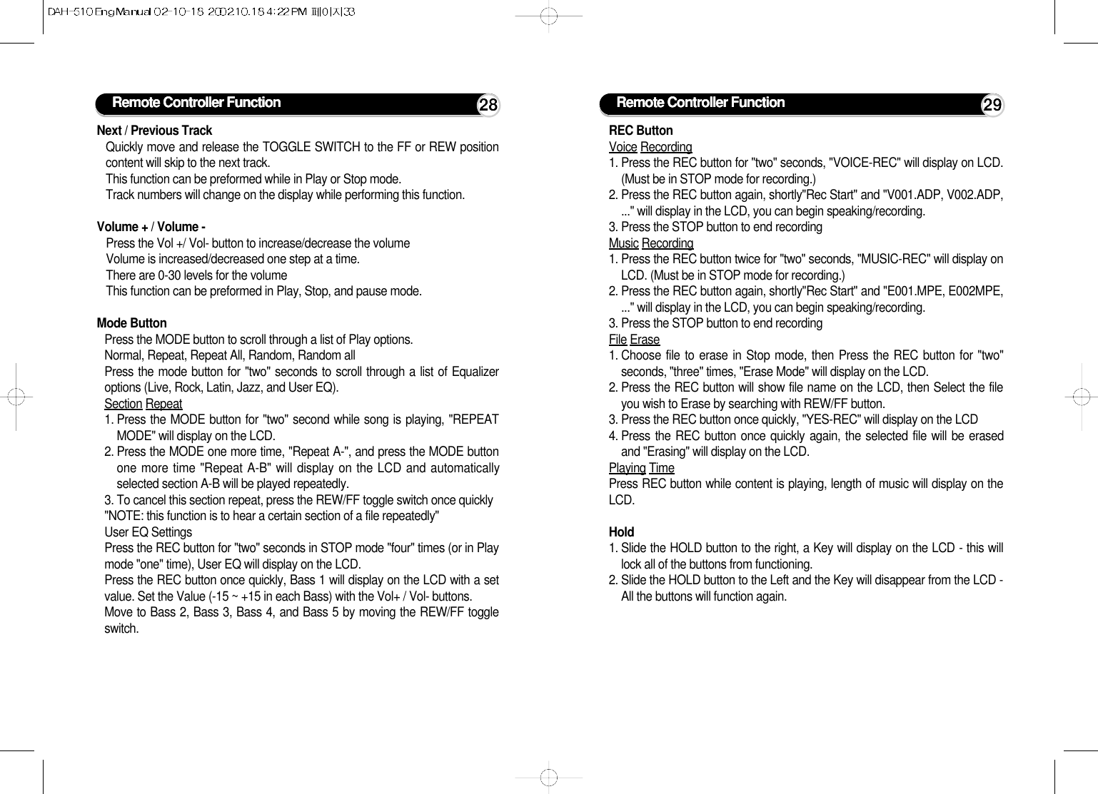 Remote Controller Function 28Next / Previous TrackQuickly move and release the TOGGLE SWITCH to the FF or REW positioncontent will skip to the next track.This function can be preformed while in Play or Stop mode.Track numbers will change on the display while performing this function.Volume + / Volume -Press the Vol +/ Vol- button to increase/decrease the volumeVolume is increased/decreased one step at a time.There are 0-30 levels for the volumeThis function can be preformed in Play, Stop, and pause mode.Mode ButtonPress the MODE button to scroll through a list of Play options.Normal, Repeat, Repeat All, Random, Random allPress the mode button for &quot;two&quot; seconds to scroll through a list of Equalizeroptions (Live, Rock, Latin, Jazz, and User EQ).Section Repeat1. Press the MODE button for &quot;two&quot; second while song is playing, &quot;REPEATMODE&quot; will display on the LCD.2. Press the MODE one more time, &quot;Repeat A-&quot;, and press the MODE buttonone more time &quot;Repeat A-B&quot; will display on the LCD and automaticallyselected section A-B will be played repeatedly.3. To cancel this section repeat, press the REW/FF toggle switch once quickly&quot;NOTE: this function is to hear a certain section of a file repeatedly&quot;User EQ SettingsPress the REC button for &quot;two&quot; seconds in STOP mode &quot;four&quot; times (or in Playmode &quot;one&quot; time), User EQ will display on the LCD.Press the REC button once quickly, Bass 1 will display on the LCD with a setvalue. Set the Value (-15 ~ +15 in each Bass) with the Vol+ / Vol- buttons.Move to Bass 2, Bass 3, Bass 4, and Bass 5 by moving the REW/FF toggleswitch.Remote Controller Function 29REC ButtonVoice Recording1. Press the REC button for &quot;two&quot; seconds, &quot;VOICE-REC&quot; will display on LCD.(Must be in STOP mode for recording.)2. Press the REC button again, shortly&quot;Rec Start&quot; and &quot;V001.ADP, V002.ADP,...&quot; will display in the LCD, you can begin speaking/recording.3. Press the STOP button to end recordingMusic Recording1. Press the REC button twice for &quot;two&quot; seconds, &quot;MUSIC-REC&quot; will display onLCD. (Must be in STOP mode for recording.)2. Press the REC button again, shortly&quot;Rec Start&quot; and &quot;E001.MPE, E002MPE,...&quot; will display in the LCD, you can begin speaking/recording.3. Press the STOP button to end recordingFile Erase1. Choose file to erase in Stop mode, then Press the REC button for &quot;two&quot;seconds, &quot;three&quot; times, &quot;Erase Mode&quot; will display on the LCD.2. Press the REC button will show file name on the LCD, then Select the fileyou wish to Erase by searching with REW/FF button.3. Press the REC button once quickly, &quot;YES-REC&quot; will display on the LCD4. Press the REC button once quickly again, the selected file will be erasedand &quot;Erasing&quot; will display on the LCD.Playing TimePress REC button while content is playing, length of music will display on theLCD.Hold1. Slide the HOLD button to the right, a Key will display on the LCD - this willlock all of the buttons from functioning.2. Slide the HOLD button to the Left and the Key will disappear from the LCD -All the buttons will function again.