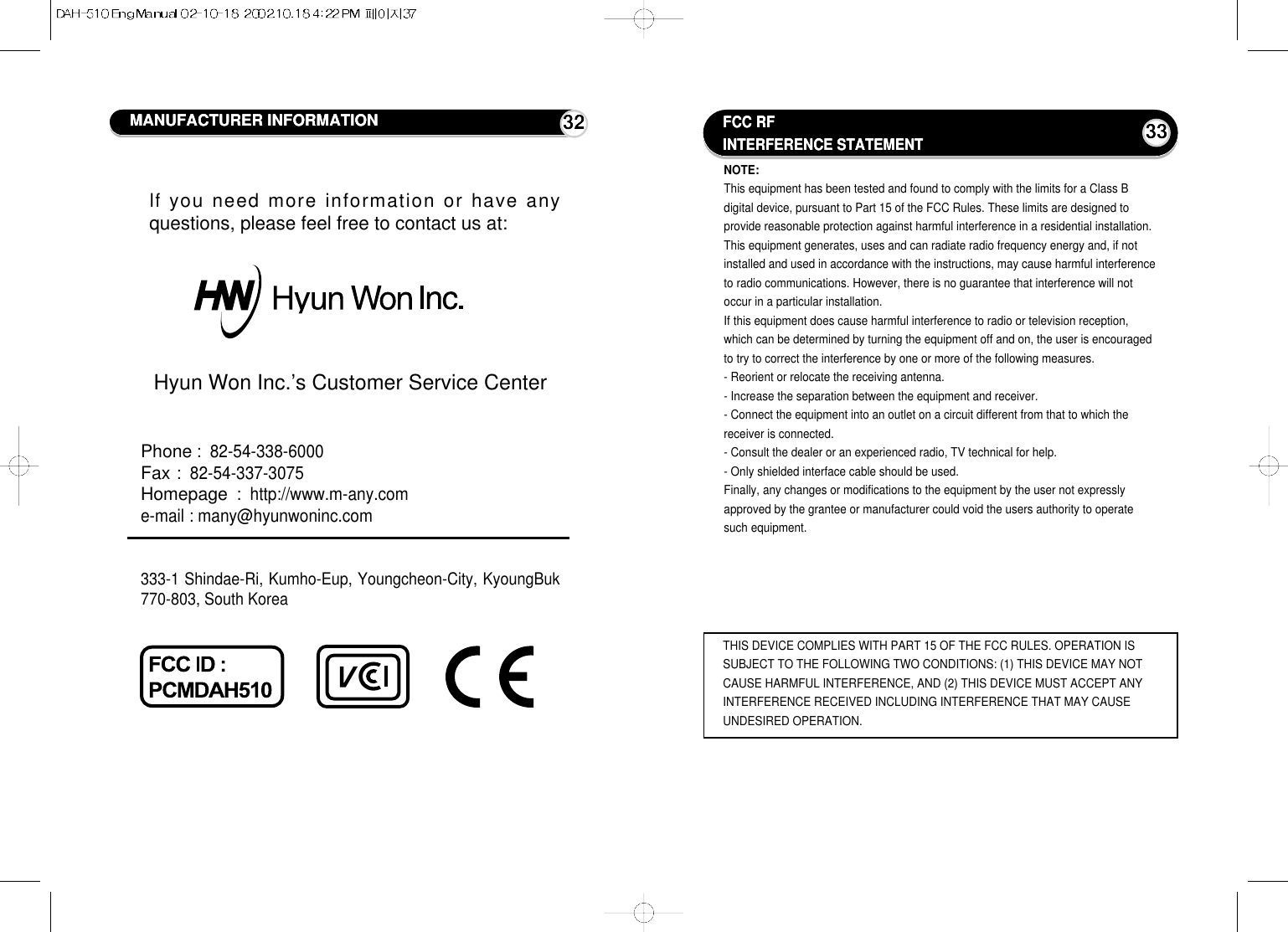 FCC RFINTERFERENCE STATEMENT33NOTE:This equipment has been tested and found to comply with the limits for a Class Bdigital device, pursuant to Part 15 of the FCC Rules. These limits are designed toprovide reasonable protection against harmful interference in a residential installation.This equipment generates, uses and can radiate radio frequency energy and, if notinstalled and used in accordance with the instructions, may cause harmful interferenceto radio communications. However, there is no guarantee that interference will notoccur in a particular installation.If this equipment does cause harmful interference to radio or television reception,which can be determined by turning the equipment off and on, the user is encouragedto try to correct the interference by one or more of the following measures.- Reorient or relocate the receiving antenna.- Increase the separation between the equipment and receiver.- Connect the equipment into an outlet on a circuit different from that to which thereceiver is connected. - Consult the dealer or an experienced radio, TV technical for help.- Only shielded interface cable should be used.Finally, any changes or modifications to the equipment by the user not expresslyapproved by the grantee or manufacturer could void the users authority to operatesuch equipment.THIS DEVICE COMPLIES WITH PART 15 OF THE FCC RULES. OPERATION ISSUBJECT TO THE FOLLOWING TWO CONDITIONS: (1) THIS DEVICE MAY NOTCAUSE HARMFUL INTERFERENCE, AND (2) THIS DEVICE MUST ACCEPT ANYINTERFERENCE RECEIVED INCLUDING INTERFERENCE THAT MAY CAUSEUNDESIRED OPERATION.MANUFACTURER INFORMATION 32Ifyou need more information or have anyquestions, please feel free to contact us at:Hyun Won Inc.’s Customer Service CenterPhone:  82-54-338-6000Fax:  82-54-337-3075Homepage:  http://www.m-any.come-mail : many@hyunwoninc.com333-1 Shindae-Ri, Kumho-Eup, Youngcheon-City, KyoungBuk770-803, South Korea