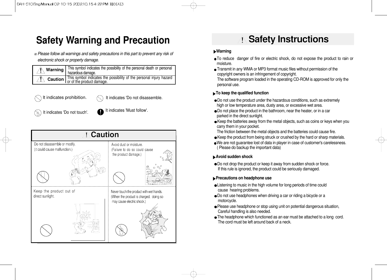 Safety Warning and PrecautionPlease follow all warnings and safety precautions in this part to prevent any risk ofelectronic shock or property damage.This symbol indicates the possibility of the personal death or personalhazardous damage.This symbol indicates the possibility of the personal injury hazardor of the product damage.WarningCautionIt indicates &apos;Do not disassemble.It indicates prohibition.It indicates &apos;Must follow&apos;. It indicates &apos;Do not touch&apos;.  CautionDo not disassemble or modify. (t could cause malfunction.)Avoid dust or moisture. (Failure to do so could causethe product damage.)Never touch the product with wet hands. (When the product is charged,  doing somay cause electric shock.) Keep the product out ofdirect sunlight.Safety InstructionsWarningTo reduce  danger of fire or electric shock, do not expose the product to rain ormoisture.Transmit in any WMA or MP3 format music files without permission of the  copyright owners is an infringement of copyright.The software program loaded in the operating CD-ROM is approved for only thepersonal use.To keep the qualified functionDo not use the product under the hazardous conditions, such as extremelyhigh or low temperature area, dusty area, or excessive wet area.Do not place the product in the bathroom, near the heater, or in a carparked in the direct sunlight.Keep the batteries away from the metal objects, such as coins or keys when youcarry them in your pocket.The friction between the metal objects and the batteries could cause fire.Keep the product from being struck or crushed by the hard or sharp materials.       We are not guarantee lost of data in player in case of customer&apos;s carelessness.( Please do backup the important data)Avoid sudden shockDo not drop the product or keep it away from sudden shock or force.If this rule is ignored, the product could be seriously damaged.Precautions on headphone useListening to music in the high volume for long periods of time couldcause  hearing problems.Do not use headphones when driving a car or riding a bicycle or a         motorcycle.Please use headphone or stop using unit on potential dangerous situation,Careful handling is also needed.The headphone which functioned as an ear must be attached to a long  cord.The cord must be left around back of a neck.