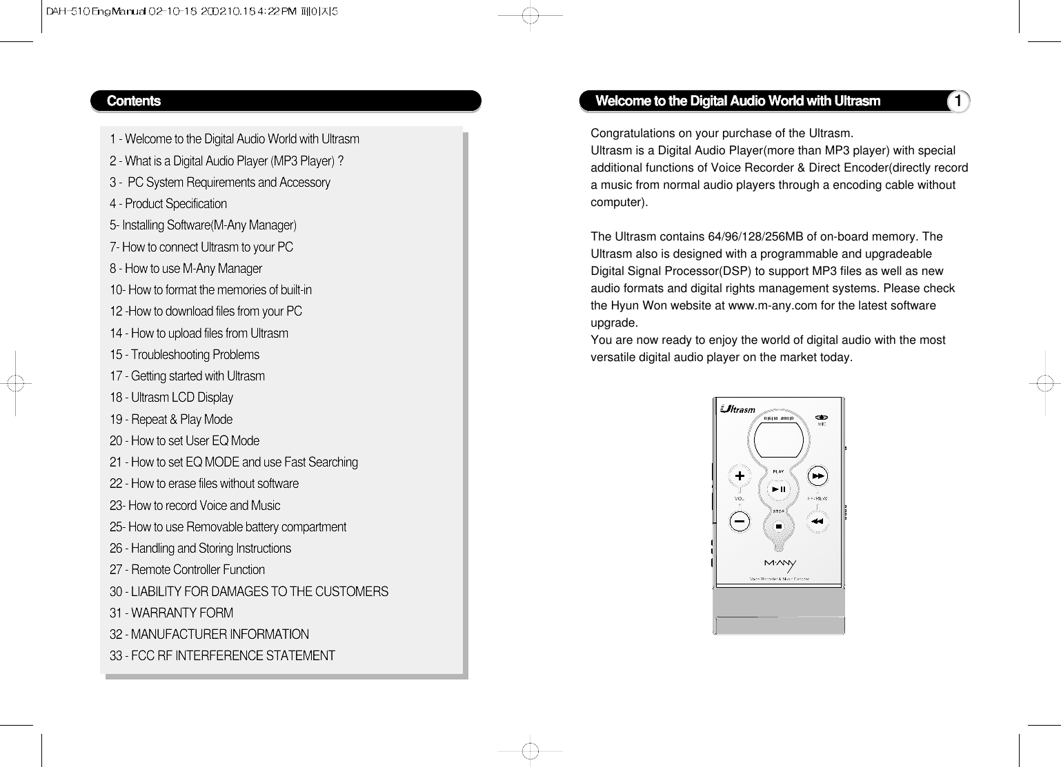 Contents1 - Welcome to the Digital Audio World with Ultrasm2 - What is a Digital Audio Player (MP3 Player) ?3 -  PC System Requirements and Accessory4 - Product Specification5- Installing Software(M-Any Manager)7- How to connect Ultrasm to your PC8 - How to use M-Any Manager10- How to format the memories of built-in 12 -How to download files from your PC14 - How to upload files from Ultrasm15 - Troubleshooting Problems17 - Getting started with Ultrasm18 - Ultrasm LCD Display19 - Repeat &amp; Play Mode20 - How to set User EQ Mode21 - How to set EQ MODE and use Fast Searching22 - How to erase files without software23- How to record Voice and Music25- How to use Removable battery compartment26 - Handling and Storing Instructions27 - Remote Controller Function30 - LIABILITY FOR DAMAGES TO THE CUSTOMERS31 - WARRANTY FORM32 - MANUFACTURER INFORMATION33 - FCC RF INTERFERENCE STATEMENTCongratulations on your purchase of the Ultrasm.Ultrasm is a Digital Audio Player(more than MP3 player) with specialadditional functions of Voice Recorder &amp; Direct Encoder(directly recorda music from normal audio players through a encoding cable withoutcomputer).The Ultrasm contains 64/96/128/256MB of on-board memory. TheUltrasm also is designed with a programmable and upgradeableDigital Signal Processor(DSP) to support MP3 files as well as newaudio formats and digital rights management systems. Please checkthe Hyun Won website at www.m-any.com for the latest softwareupgrade.You are now ready to enjoy the world of digital audio with the mostversatile digital audio player on the market today.Welcome to the Digital Audio World with Ultrasm 1