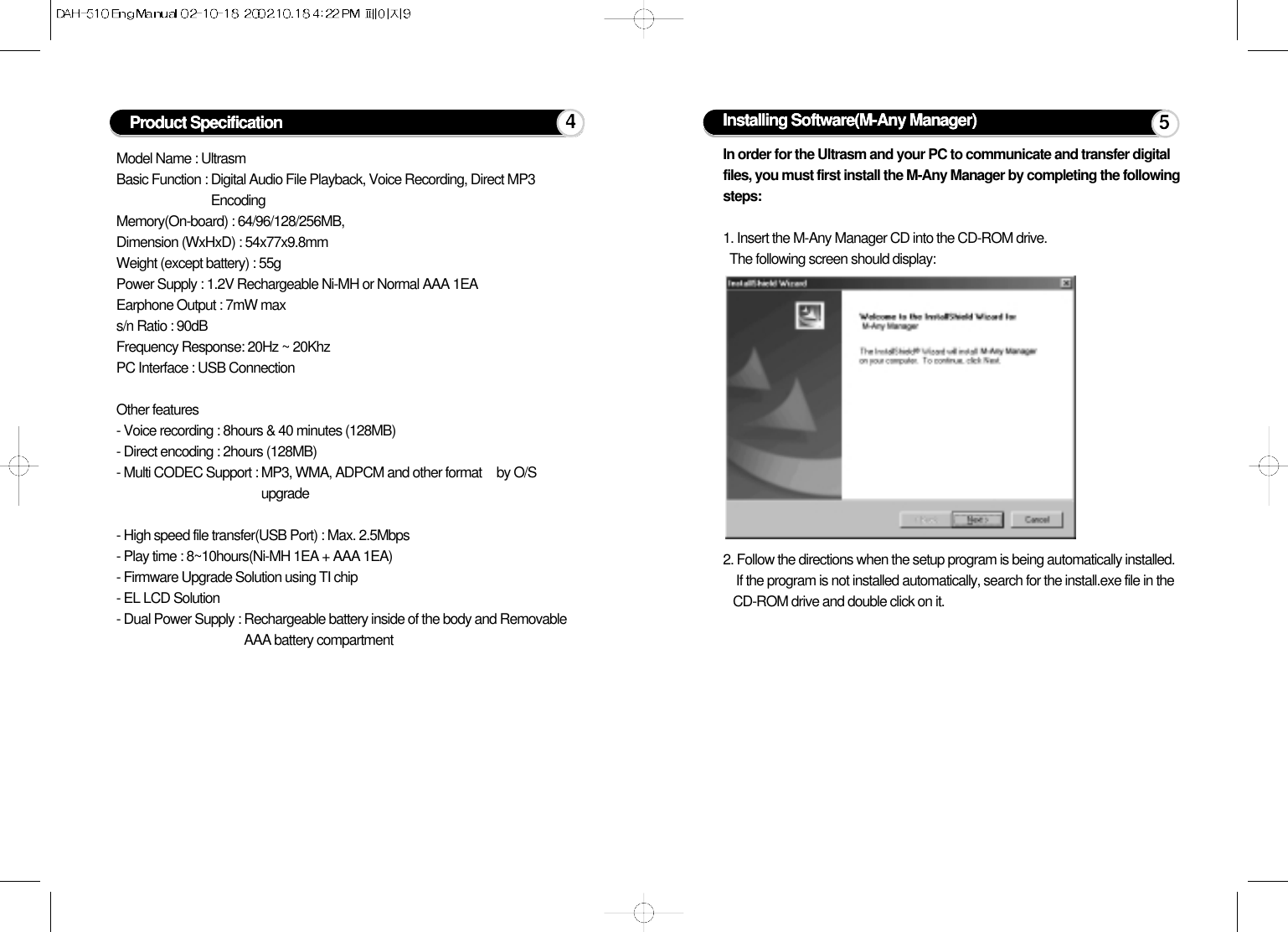 Model Name : UltrasmBasic Function : Digital Audio File Playback, Voice Recording, Direct MP3EncodingMemory(On-board) : 64/96/128/256MB,Dimension (WxHxD) : 54x77x9.8mmWeight (except battery) : 55gPower Supply : 1.2V Rechargeable Ni-MH or Normal AAA 1EAEarphone Output : 7mW maxs/n Ratio : 90dBFrequency Response: 20Hz ~ 20KhzPC Interface : USB ConnectionOther features- Voice recording : 8hours &amp; 40 minutes (128MB)- Direct encoding : 2hours (128MB)- Multi CODEC Support : MP3, WMA, ADPCM and other format by O/Supgrade- High speed file transfer(USB Port) : Max. 2.5Mbps- Play time : 8~10hours(Ni-MH 1EA + AAA 1EA)- Firmware Upgrade Solution using TI chip- EL LCD Solution- Dual Power Supply : Rechargeable battery inside of the body and RemovableAAA battery compartmentProduct Specification 4Installing Software(M-Any Manager)In order for the Ultrasm and your PC to communicate and transfer digitalfiles, you must first install the M-Any Manager by completing the followingsteps:1. Insert the M-Any Manager CD into the CD-ROM drive. The following screen should display:2. Follow the directions when the setup program is being automatically installed.If the program is not installed automatically, search for the install.exe file in theCD-ROM drive and double click on it.5