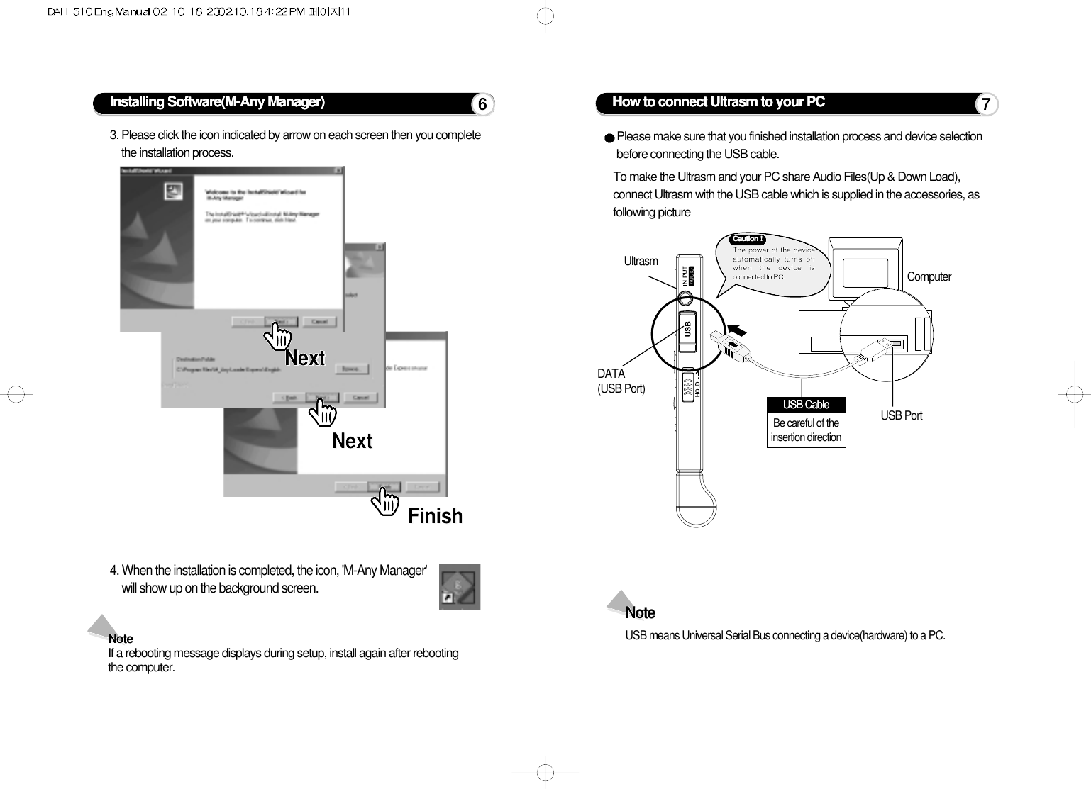Installing Software(M-Any Manager)3. Please click the icon indicated by arrow on each screen then you completethe installation process.4. When the installation is completed, the icon, &apos;M-Any Manager&apos;will show up on the background screen.Note If a rebooting message displays during setup, install again after rebootingthe computer. NextNextNextNextFinishFinish6How to connect Ultrasm to your PCPlease make sure that you finished installation process and device selectionbefore connecting the USB cable.To make the Ultrasm and your PC share Audio Files(Up &amp; Down Load),connect Ultrasm with the USB cable which is supplied in the accessories, asfollowing picture UltrasmDATA (USB Port)USB PortComputerNote USB means Universal Serial Bus connecting a device(hardware) to a PC.7Caution !The power of the deviceautomatically turns offwhen the device isconnected to PC.USB CableBe careful of theinsertion direction