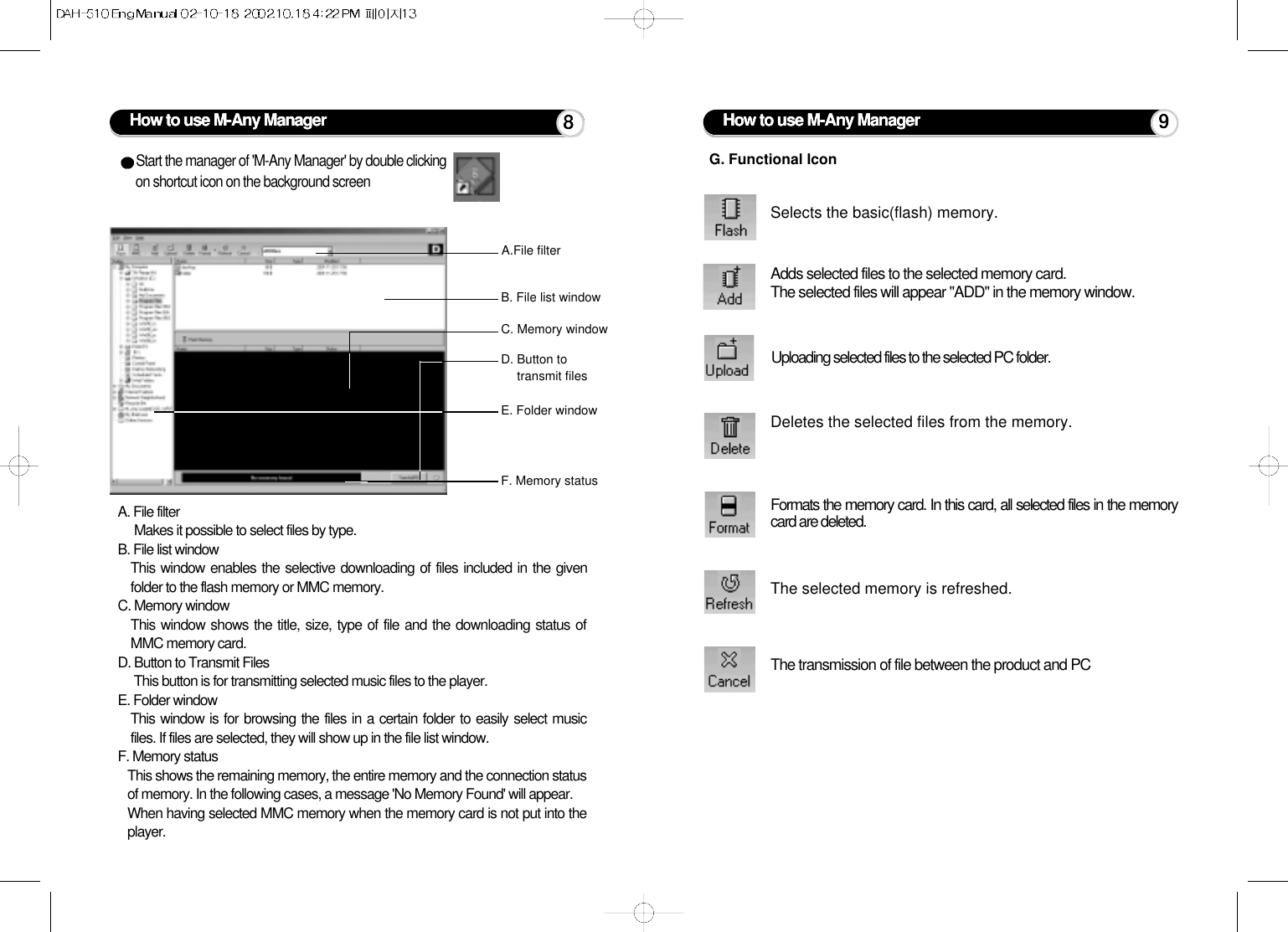 How to use M-Any ManagerA.File filterB. File list windowC. Memory windowD. Button to transmit filesF. Memory statusE. Folder windowStart the manager of &apos;M-Any Manager&apos; by double clickingon shortcut icon on the background screenA. File filter Makes it possible to select files by type.B. File list windowThis window enables the selective downloading of files included in the givenfolder to the flash memory or MMC memory.C. Memory windowThis window shows the title, size, type of file and the downloading status ofMMC memory card.D. Button to Transmit FilesThis button is for transmitting selected music files to the player.E. Folder windowThis window is for browsing the files in a certain folder to easily select musicfiles. If files are selected, they will show up in the file list window.F. Memory statusThis shows the remaining memory, the entire memory and the connection statusof memory. In the following cases, a message &apos;No Memory Found&apos; will appear.When having selected MMC memory when the memory card is not put into theplayer.8Selects the basic(flash) memory.Adds selected files to the selected memory card.The selected files will appear &quot;ADD&quot; in the memory window.Uploading selected files to the selected PC folder.Deletes the selected files from the memory.Formats the memory card. In this card, all selected files in the memorycard are deleted.The selected memory is refreshed.The transmission of file between the product and PCG. Functional IconHow to use M-Any Manager 9