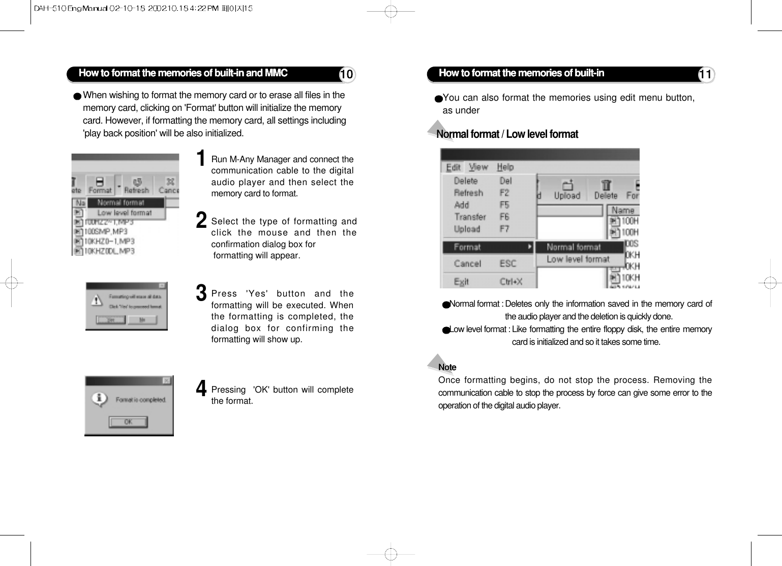 How to format the memories of built-in and MMCWhen wishing to format the memory card or to erase all files in thememory card, clicking on &apos;Format&apos; button will initialize the memorycard. However, if formatting the memory card, all settings including&apos;play back position&apos; will be also initialized.1Run M-Any Manager and connect thecommunication cable to the digitalaudio player and then select thememory card to format.2Select the type of formatting andclick the mouse and then theconfirmation dialog box forformatting will appear.3Press &apos;Yes&apos; button and theformatting will be executed. Whenthe formatting is completed, thedialog box for confirming theformatting will show up.4Pressing  &apos;OK&apos; button will completethe format.10Normal format : Deletes only the information saved in the memory card ofthe audio player and the deletion is quickly done.Low level format : Like formatting the entire floppy disk, the entire memorycard is initialized and so it takes some time.Note Once formatting begins, do not stop the process. Removing thecommunication cable to stop the process by force can give some error to theoperation of the digital audio player.Normal format / Low level formatYou can also format the memories using edit menu button,as under How to format the memories of built-in  11