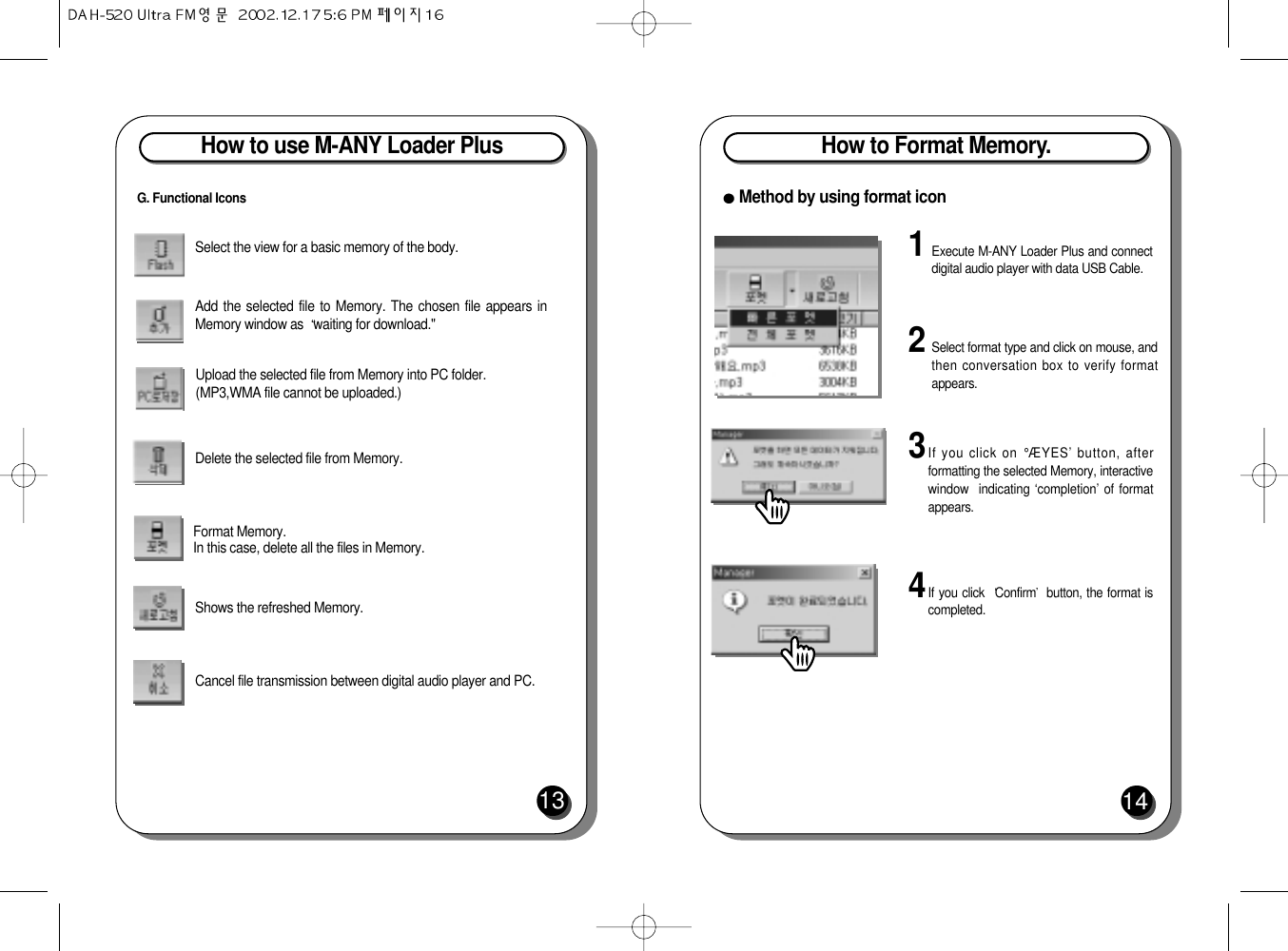 How to use M-ANY Loader Plus13Select the view for a basic memory of the body.Add the selected file to Memory. The chosen file appears inMemory window as  waiting for download.&quot;Upload the selected file from Memory into PC folder.(MP3,WMA file cannot be uploaded.)Delete the selected file from Memory.Format Memory. In this case, delete all the files in Memory.Shows the refreshed Memory. Cancel file transmission between digital audio player and PC.G. Functional IconsHow to Format Memory.14Method by using format icon1Execute M-ANY Loader Plus and connectdigital audio player with data USB Cable.2Select format type and click on mouse, andthen conversation box to verify formatappears.3If you click on °ÆYES’ button, afterformatting the selected Memory, interactivewindow  indicating ‘completion’ of formatappears.4If you click  Confirm button, the format iscompleted.