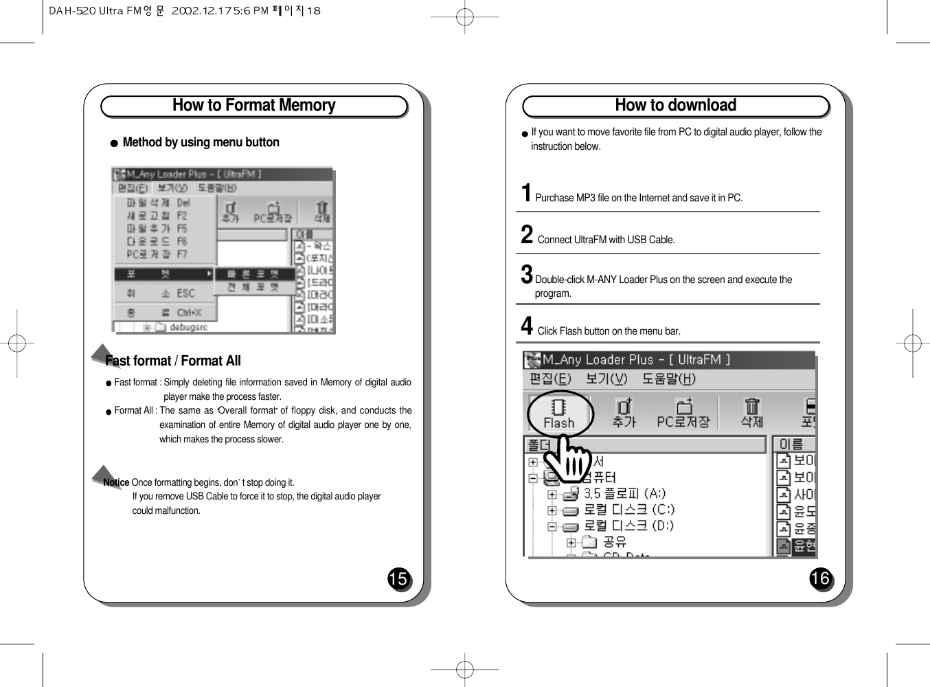 How to Format Memory15Fast format : Simply deleting file information saved in Memory of digital audioplayer make the process faster. Format All : The same as Overall format of floppy disk, and conducts theexamination of entire Memory of digital audio player one by one,which makes the process slower. Notice Once formatting begins, don t stop doing it. If you remove USB Cable to force it to stop, the digital audio player could malfunction.Fast format / Format All Method by using menu buttonHow to download161Purchase MP3 file on the Internet and save it in PC.3Double-click M-ANY Loader Plus on the screen and execute theprogram.2Connect UltraFM with USB Cable.4Click Flash button on the menu bar.If you want to move favorite file from PC to digital audio player, follow theinstruction below.