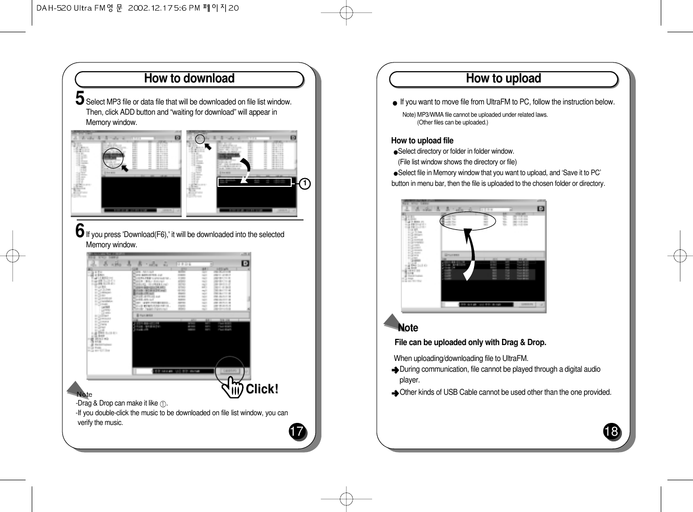 How to download175Select MP3 file or data file that will be downloaded on file list window.Then, click ADD button and “waiting for download” will appear inMemory window.6If you press &apos;Download(F6),&apos; it will be downloaded into the selectedMemory window.-Drag &amp; Drop can make it like  .-If you double-click the music to be downloaded on file list window, you canverify the music.Click!Click!1How to upload18How to upload fileNote) MP3/WMA file cannot be uploaded under related laws. (Other files can be uploaded.)If you want to move file from UltraFM to PC, follow the instruction below.Select directory or folder in folder window. (File list window shows the directory or file)Select file in Memory window that you want to upload, and ‘Save it to PC’button in menu bar, then the file is uploaded to the chosen folder or directory.NoteFile can be uploaded only with Drag &amp; Drop.When uploading/downloading file to UltraFM.  During communication, file cannot be played through a digital audioplayer.Other kinds of USB Cable cannot be used other than the one provided.