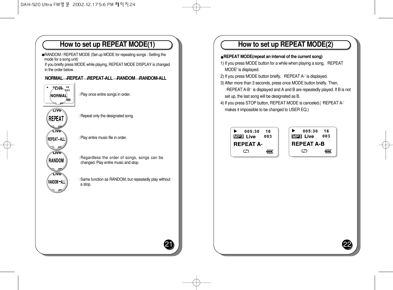 How to set up REPEAT MODE(1)21RANDOM / REPEAT MODE (Set up MODE for repeating songs : Setting themode for a song unit)If you briefly press MODE while playing, REPEAT MODE DISPLAY is changedin the order below.NORMAL REPEAT REPEAT-ALL RANDOM RANDOM-ALL: Play entire music file in order.: Repeat only the designated song.: Play once entire songs in order.: Same function as RANDOM, but repeatedly play withouta stop.: Regardless the order of songs, songs can bechanged. Play entire music and stop.How to set up REPEAT MODE(2)22REPEAT MODE(repeat an interval of the current song)1) If you press MODE button for a while when playing a song,  REPEATMODE&apos; is displayed. 2) If you press MODE button briefly,  REPEAT A-’ is displayed. 3) After more than 3 seconds, press once MODE button briefly. Then,REPEAT A-B is displayed and A and B are repeatedly played. If B is notset up, the last song will be designated as B.4) If you press STOP button, REPEAT MODE is canceled.( REPEAT A-’makes it impossible to be changed to USER EQ.)