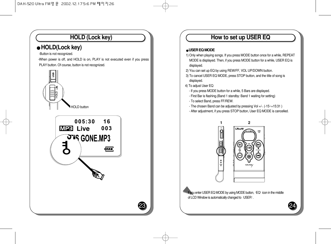 HOLD (Lock key)23HOLD(Lock key)-Button is not recognized.-When power is off, and HOLD is on, PLAY is not executed even if you pressPLAY button. Of course, button is not recognized.HOLD buttonHow to set up USER EQ24USER EQ MODE 1) Only when playing songs. If you press MODE button once for a while, REPEATMODE is displayed. Then, if you press MODE button for a while, USER EQ isdisplayed. 2) You can set up EQ by using REW/FF, VOL UP/DOWN button. 3) To cancel USER EQ MODE, press STOP button, and the title of song isdisplayed.4) To adjust User EQ- If you press MODE button for a while, 5 Bars are displayed.- First Bar is flashing.(Band 1 standby: Band 1 waiting for setting)- To select Band, press FF/REW.- The chosen Band can be adjusted by pressing Vol +/-. (-15~+15:31 )- After adjustment, if you press STOP button, User EQ MODE is cancelled.12If you enter USER EQ MODE by using MODE button,  EQ icon in the middleof LCD Window is automatically changed to  USER .