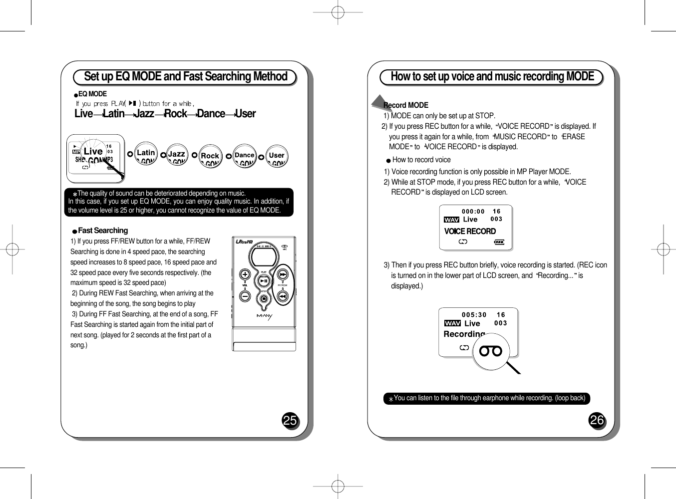 Set up EQ MODE and Fast Searching Method25Fast Searching 1) If you press FF/REW button for a while, FF/REWSearching is done in 4 speed pace, the searchingspeed increases to 8 speed pace, 16 speed pace and32 speed pace every five seconds respectively. (themaximum speed is 32 speed pace)2) During REW Fast Searching, when arriving at thebeginning of the song, the song begins to play3) During FF Fast Searching, at the end of a song, FFFast Searching is started again from the initial part ofnext song. (played for 2 seconds at the first part of asong.)EQ MODE (         ) Live Latin Jazz Rock Dance UserThe quality of sound can be deteriorated depending on music.In this case, if you set up EQ MODE, you can enjoy quality music. In addition, ifthe volume level is 25 or higher, you cannot recognize the value of EQ MODE.How to set up voice and music recording MODE 26Record MODE1) MODE can only be set up at STOP.2) If you press REC button for a while,  VOICE RECORD is displayed. Ifyou press it again for a while, from  MUSIC RECORD to  ERASEMODE to  VOICE RECORD is displayed.How to record voice1) Voice recording function is only possible in MP Player MODE.2) While at STOP mode, if you press REC button for a while,  VOICERECORD is displayed on LCD screen.3) Then if you press REC button briefly, voice recording is started. (REC iconis turned on in the lower part of LCD screen, and  Recording... isdisplayed.)You can listen to the file through earphone while recording. (loop back)