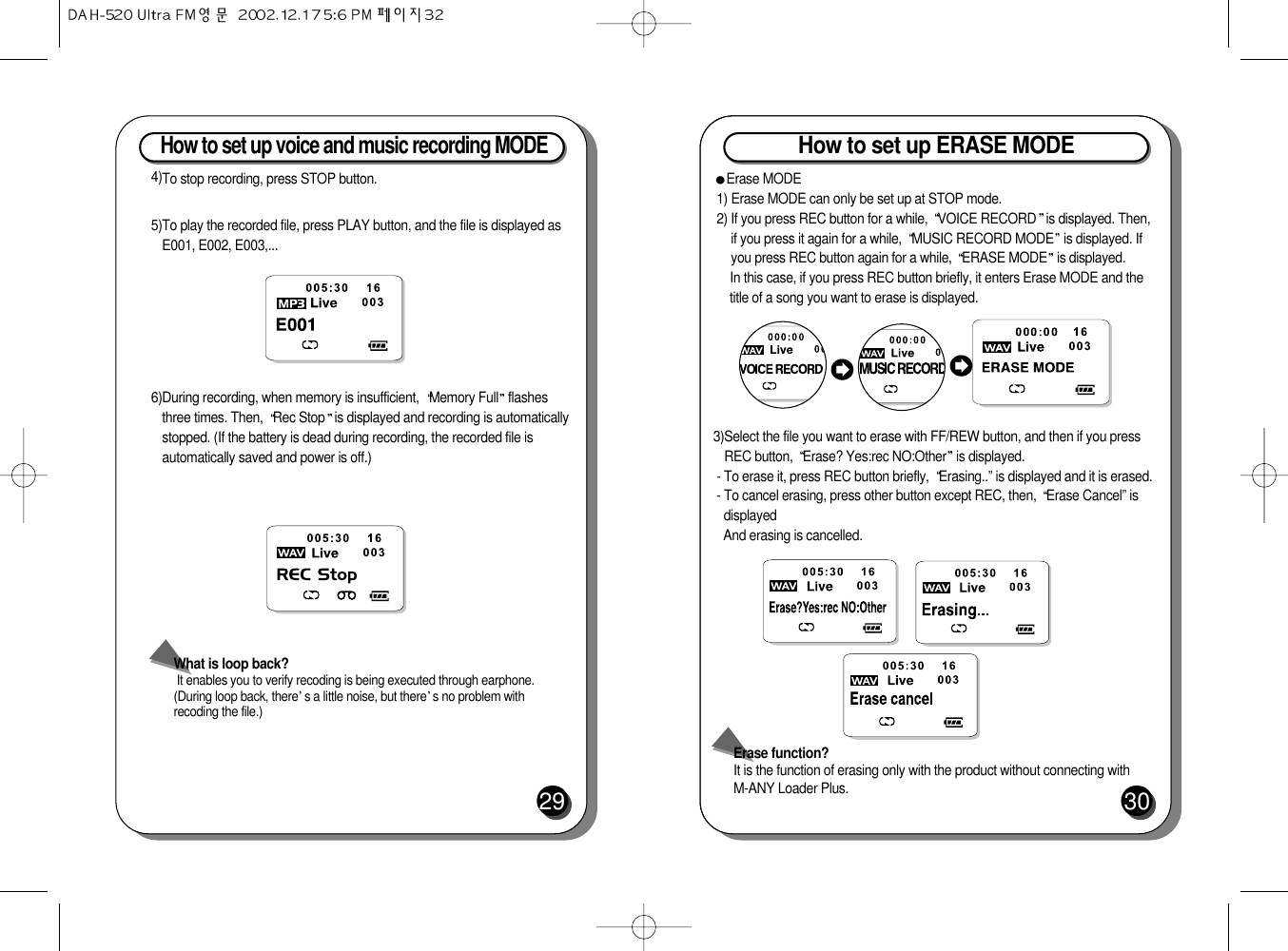 How to set up voice and music recording MODE 29What is loop back?It enables you to verify recoding is being executed through earphone.(During loop back, there s a little noise, but there s no problem withrecoding the file.)4)To stop recording, press STOP button.5)To play the recorded file, press PLAY button, and the file is displayed asE001, E002, E003,...6)During recording, when memory is insufficient,  Memory Full flashesthree times. Then,  Rec Stop is displayed and recording is automaticallystopped. (If the battery is dead during recording, the recorded file isautomatically saved and power is off.)How to set up ERASE MODE30Erase MODE1) Erase MODE can only be set up at STOP mode. 2) If you press REC button for a while,  VOICE RECORD is displayed. Then,if you press it again for a while,  MUSIC RECORD MODE is displayed. Ifyou press REC button again for a while,  ERASE MODE is displayed.In this case, if you press REC button briefly, it enters Erase MODE and thetitle of a song you want to erase is displayed.3)Select the file you want to erase with FF/REW button, and then if you pressREC button,  Erase? Yes:rec NO:Other is displayed.- To erase it, press REC button briefly,  Erasing..” is displayed and it is erased.  - To cancel erasing, press other button except REC, then,  Erase Cancel” isdisplayedAnd erasing is cancelled.Erase function?It is the function of erasing only with the product without connecting with M-ANY Loader Plus.