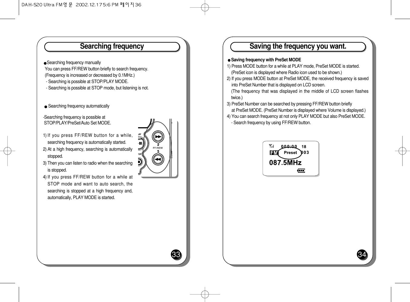 Searching frequencySearching frequency manuallyYou can press FF/REW button briefly to search frequency. (Frequency is increased or decreased by 0.1MHz.)- Searching is possible at STOP/PLAY MODE.- Searching is possible at STOP mode, but listening is not.Searching frequency automatically-Searching frequency is possible atSTOP/PLAY/PreSet/Auto Set MODE.1) If you press FF/REW button for a while,searching frequency is automatically started.2) At a high frequency, searching is automaticallystopped.3) Then you can listen to radio when the searchingis stopped.4) If you press FF/REW button for a while atSTOP mode and want to auto search, thesearching is stopped at a high frequency and,automatically, PLAY MODE is started.33Saving the frequency you want.34Saving frequency with PreSet MODE1) Press MODE button for a while at PLAY mode, PreSet MODE is started.(PreSet icon is displayed where Radio icon used to be shown.)2) If you press MODE button at PreSet MODE, the received frequency is savedinto PreSet Number that is displayed on LCD screen.(The frequency that was displayed in the middle of LCD screen flashestwice.)3) PreSet Number can be searched by pressing FF/REW button briefly at PreSet MODE. (PreSet Number is displayed where Volume is displayed.)4) You can search frequency at not only PLAY MODE but also PreSet MODE. - Search frequency by using FF/REW button.