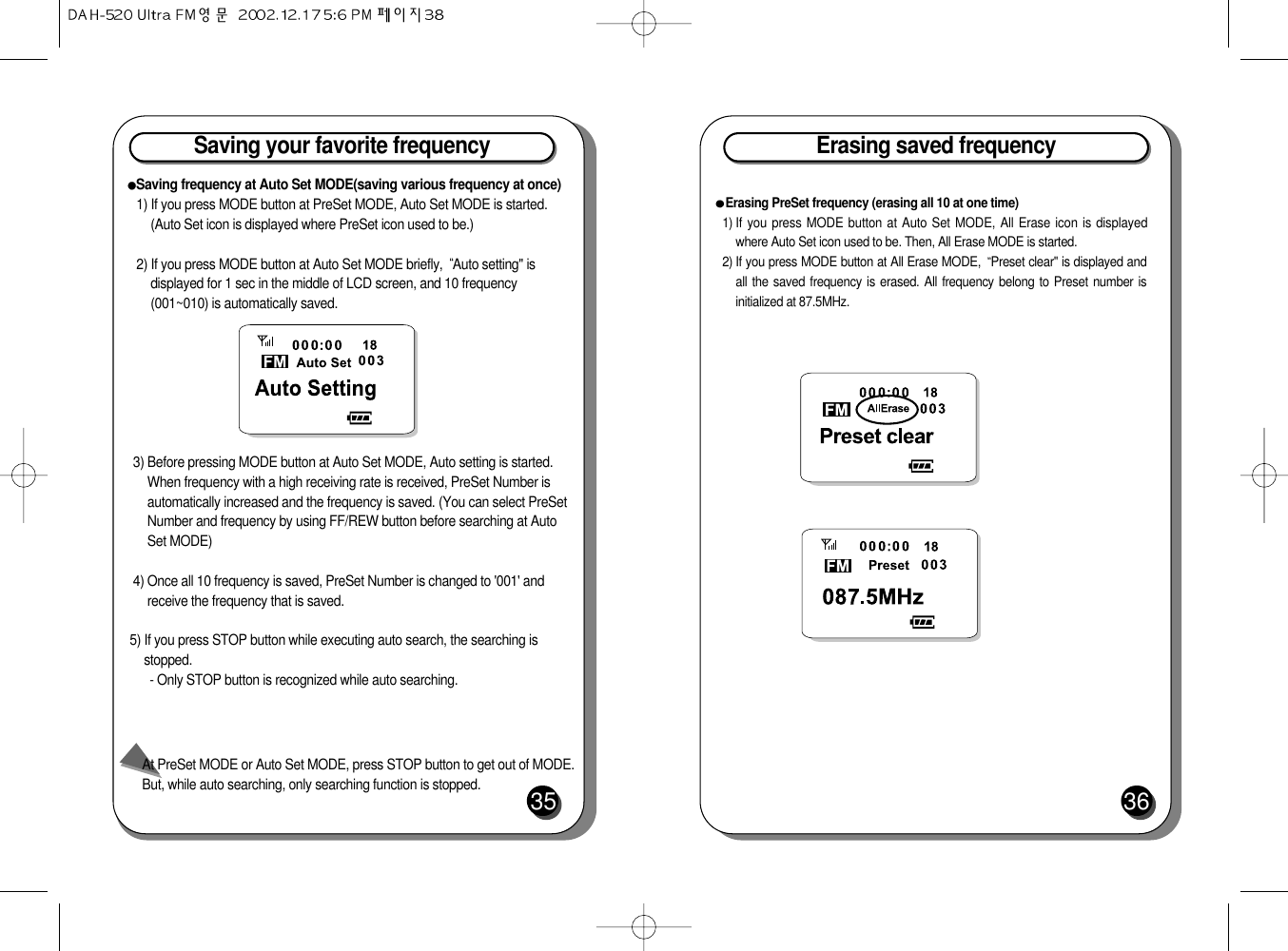 Saving your favorite frequency35Saving frequency at Auto Set MODE(saving various frequency at once)1) If you press MODE button at PreSet MODE, Auto Set MODE is started.(Auto Set icon is displayed where PreSet icon used to be.)2) If you press MODE button at Auto Set MODE briefly,  Auto setting&quot; isdisplayed for 1 sec in the middle of LCD screen, and 10 frequency(001~010) is automatically saved.3) Before pressing MODE button at Auto Set MODE, Auto setting is started.When frequency with a high receiving rate is received, PreSet Number isautomatically increased and the frequency is saved. (You can select PreSetNumber and frequency by using FF/REW button before searching at AutoSet MODE)4) Once all 10 frequency is saved, PreSet Number is changed to &apos;001&apos; andreceive the frequency that is saved.5) If you press STOP button while executing auto search, the searching isstopped.- Only STOP button is recognized while auto searching.At PreSet MODE or Auto Set MODE, press STOP button to get out of MODE.But, while auto searching, only searching function is stopped.Erasing saved frequency36Erasing PreSet frequency (erasing all 10 at one time)1) If you press MODE button at Auto Set MODE, All Erase icon is displayedwhere Auto Set icon used to be. Then, All Erase MODE is started.2) If you press MODE button at All Erase MODE,  Preset clear&quot; is displayed andall the saved frequency is erased. All frequency belong to Preset number isinitialized at 87.5MHz.