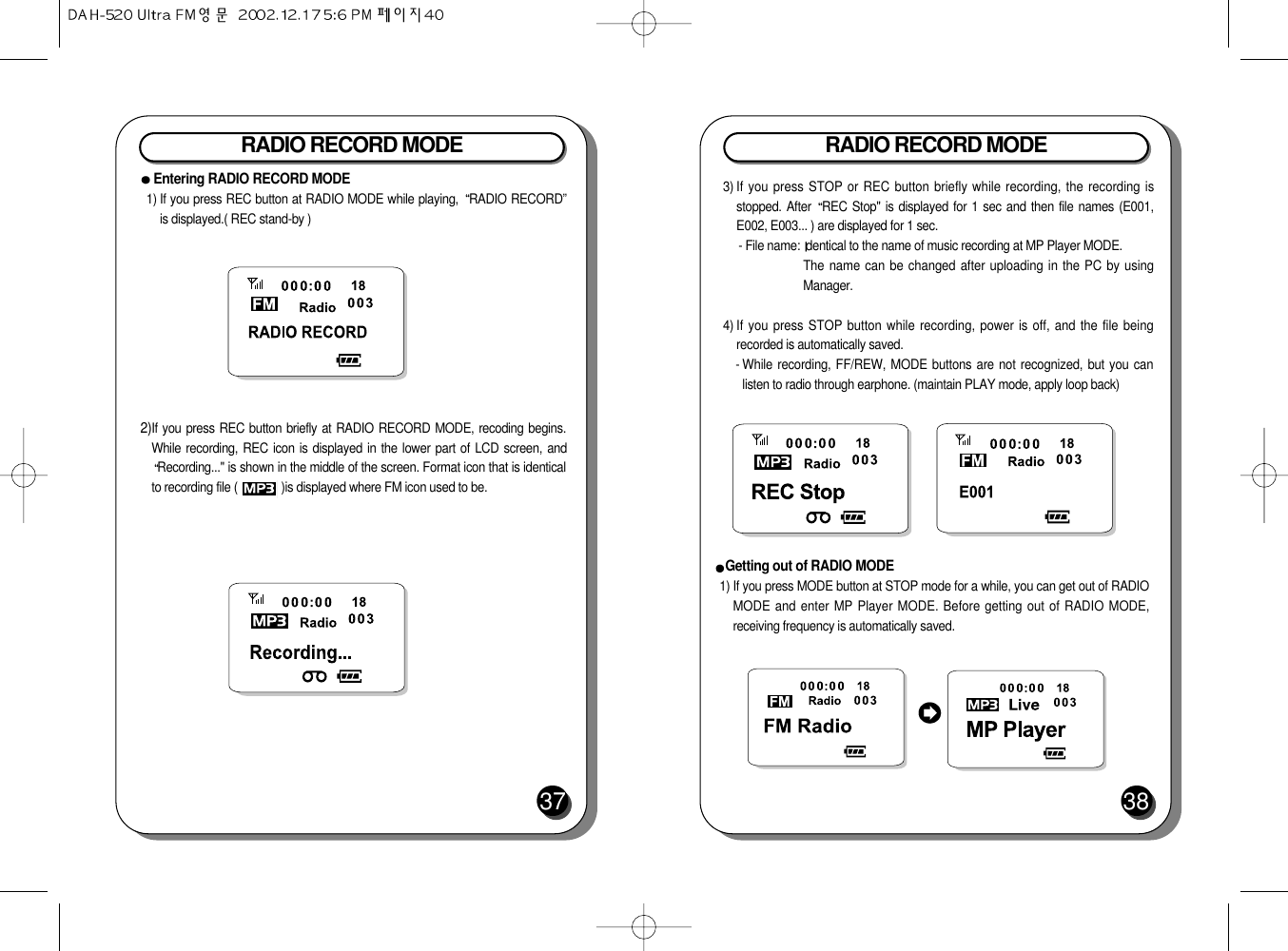 RADIO RECORD MODE383) If you press STOP or REC button briefly while recording, the recording isstopped. After  REC Stop&quot; is displayed for 1 sec and then file names (E001,E002, E003... ) are displayed for 1 sec.- File name:  dentical to the name of music recording at MP Player MODE.The name can be changed after uploading in the PC by usingManager.  4) If you press STOP button while recording, power is off, and the file beingrecorded is automatically saved.- While recording, FF/REW, MODE buttons are not recognized, but you canlisten to radio through earphone. (maintain PLAY mode, apply loop back)Getting out of RADIO MODE1) If you press MODE button at STOP mode for a while, you can get out of RADIOMODE and enter MP Player MODE. Before getting out of RADIO MODE,receiving frequency is automatically saved.RADIO RECORD MODE372)If you press REC button briefly at RADIO RECORD MODE, recoding begins.While recording, REC icon is displayed in the lower part of LCD screen, andRecording...&quot; is shown in the middle of the screen. Format icon that is identicalto recording file (              )is displayed where FM icon used to be.Entering RADIO RECORD MODE1) If you press REC button at RADIO MODE while playing,  RADIO RECORD”is displayed.( REC stand-by )