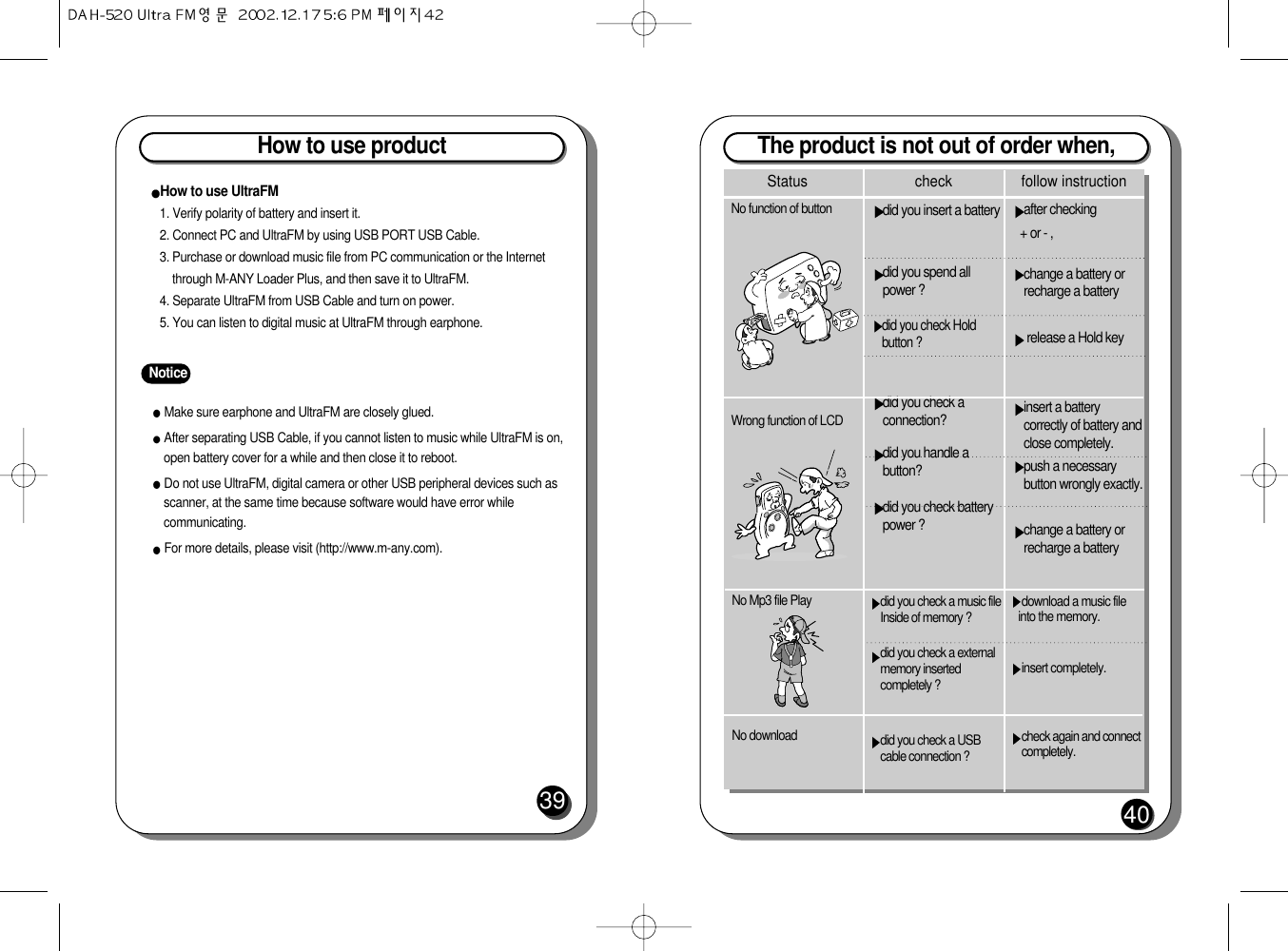 The product is not out of order when, 40after checking + or - ,change a battery orrecharge a battery release a Hold keyinsert a batterycorrectly of battery andclose completely.push a necessarybutton wrongly exactly.change a battery orrecharge a batterydid you insert a batterydid you spend allpower ?did you check Holdbutton ?did you check aconnection?did you handle abutton?did you check batterypower ?No function of buttonWrong function of LCDStatus check follow instructiondownload a music fileinto the memory.insert completely.check again and connectcompletely.did you check a music fileInside of memory ? did you check a externalmemory insertedcompletely ?did you check a USBcable connection ?No Mp3 file Play No download How to use product39NoticeMake sure earphone and UltraFM are closely glued.After separating USB Cable, if you cannot listen to music while UltraFM is on,open battery cover for a while and then close it to reboot. Do not use UltraFM, digital camera or other USB peripheral devices such asscanner, at the same time because software would have error whilecommunicating.For more details, please visit (http://www.m-any.com).How to use UltraFM 1. Verify polarity of battery and insert it.2. Connect PC and UltraFM by using USB PORT USB Cable.3. Purchase or download music file from PC communication or the Internetthrough M-ANY Loader Plus, and then save it to UltraFM.4. Separate UltraFM from USB Cable and turn on power.5. You can listen to digital music at UltraFM through earphone.