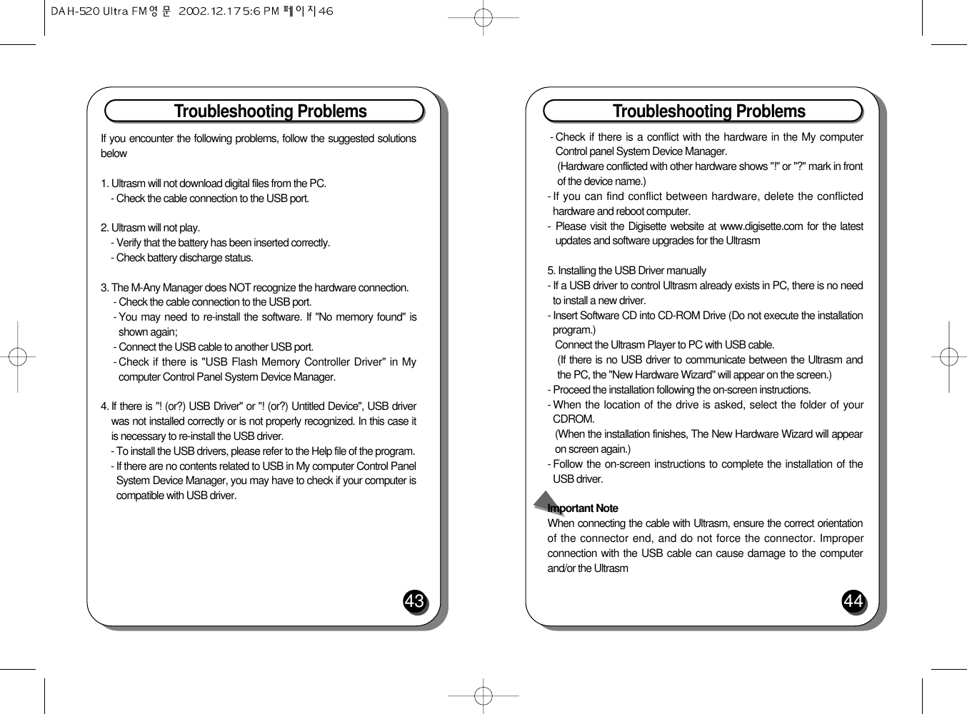 Troubleshooting Problems44Troubleshooting Problems43If you encounter the following problems, follow the suggested solutionsbelow1. Ultrasm will not download digital files from the PC.- Check the cable connection to the USB port.2. Ultrasm will not play.- Verify that the battery has been inserted correctly.- Check battery discharge status.3. The M-Any Manager does NOT recognize the hardware connection.- Check the cable connection to the USB port.- You may need to re-install the software. If &quot;No memory found&quot; isshown again;- Connect the USB cable to another USB port.- Check if there is &quot;USB Flash Memory Controller Driver&quot; in Mycomputer Control Panel System Device Manager.4. If there is &quot;! (or?) USB Driver&quot; or &quot;! (or?) Untitled Device&quot;, USB driverwas not installed correctly or is not properly recognized. In this case itis necessary to re-install the USB driver.- To install the USB drivers, please refer to the Help file of the program.- If there are no contents related to USB in My computer Control PanelSystem Device Manager, you may have to check if your computer iscompatible with USB driver.- Check if there is a conflict with the hardware in the My computerControl panel System Device Manager.(Hardware conflicted with other hardware shows &quot;!&quot; or &quot;?&quot; mark in frontof the device name.)- If you can find conflict between hardware, delete the conflictedhardware and reboot computer.-  Please visit the Digisette website at www.digisette.com for the latestupdates and software upgrades for the Ultrasm5. Installing the USB Driver manually- If a USB driver to control Ultrasm already exists in PC, there is no needto install a new driver.- Insert Software CD into CD-ROM Drive (Do not execute the installationprogram.)Connect the Ultrasm Player to PC with USB cable.(If there is no USB driver to communicate between the Ultrasm andthe PC, the &quot;New Hardware Wizard&quot; will appear on the screen.)- Proceed the installation following the on-screen instructions.- When the location of the drive is asked, select the folder of yourCDROM.(When the installation finishes, The New Hardware Wizard will appearon screen again.)- Follow the on-screen instructions to complete the installation of theUSB driver.Important NoteWhen connecting the cable with Ultrasm, ensure the correct orientationof the connector end, and do not force the connector. Improperconnection with the USB cable can cause damage to the computerand/or the Ultrasm