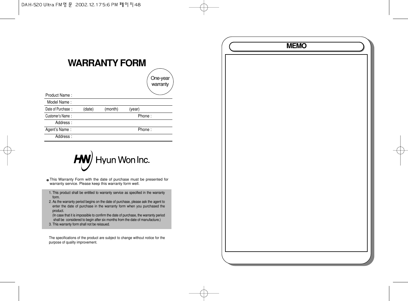 MEMOWARRANTY FORMProduct Name :Model Name:Date of Purchase:          (date)          (month)          (year)Customer’s Name: Phone :Address :Agent’s Name: Phone :Address :This Warranty Form with the date of purchase must be presented forwarranty service. Please keep this warranty form well.1. This product shall be entitled to warranty service as specified in the warrantyform.2. As the warranty period begins on the date of purchase, please ask the agent toenter the date of purchase in the warranty form when you purchased theproduct.(In case that it is impossible to confirm the date of purchase, the warranty periodshall be  considered to begin after six months from the date of manufacture.)3. This warranty form shall not be reissued.The specifications of the product are subject to change without notice for thepurpose of quality improvement.One-year warranty