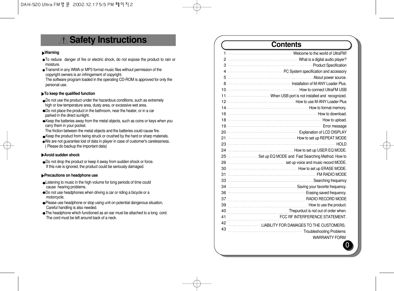 Safety InstructionsWarningTo reduce  danger of fire or electric shock, do not expose the product to rain ormoisture.Transmit in any WMA or MP3 format music files without permission of the  copyright owners is an infringement of copyright.The software program loaded in the operating CD-ROM is approved for only thepersonal use.To keep the qualified functionDo not use the product under the hazardous conditions, such as extremelyhigh or low temperature area, dusty area, or excessive wet area.Do not place the product in the bathroom, near the heater, or in a carparked in the direct sunlight.Keep the batteries away from the metal objects, such as coins or keys when youcarry them in your pocket.The friction between the metal objects and the batteries could cause fire.Keep the product from being struck or crushed by the hard or sharp materials.       We are not guarantee lost of data in player in case of customer&apos;s carelessness.( Please do backup the important data)Avoid sudden shockDo not drop the product or keep it away from sudden shock or force.If this rule is ignored, the product could be seriously damaged.Precautions on headphone useListening to music in the high volume for long periods of time couldcause  hearing problems.Do not use headphones when driving a car or riding a bicycle or a         motorcycle.Please use headphone or stop using unit on potential dangerous situation,Careful handling is also needed.The headphone which functioned as an ear must be attached to a long  cord.The cord must be left around back of a neck.Contents0123458101112141618192021232425263031333436373940414243Welcome to the world of UltraFM!What is a digital audio player?Product SpecificationPC System specification and accessoryAbout power source.Installation of M-ANY Loader Plus.How to connect UltraFM USBWhen USB port is not installed and  recognized.How to use M-ANY Loader PlusHow to format memory.How to download.How to upload.Error messageExplanation of LCD DISPLAY How to set up REPEAT MODEHOLDHow to set up USER EQ MODE.Set up EQ MODE and  Fast Searching Method. How toset up voice and music record MODE.How to set up ERASE MODE.FM RADIO MODESearching frequencySaving your favorite frequency.Erasing saved frequency.RADIO RECORD MODEHow to use the product.Thepurduct is not out of order when.FCC RF INTERFERENCE STATEMENT.LIABILITY FOR DAMAGES TO THE CUSTOMERS.Troubleshooting ProblemsWARRANTY FORM   