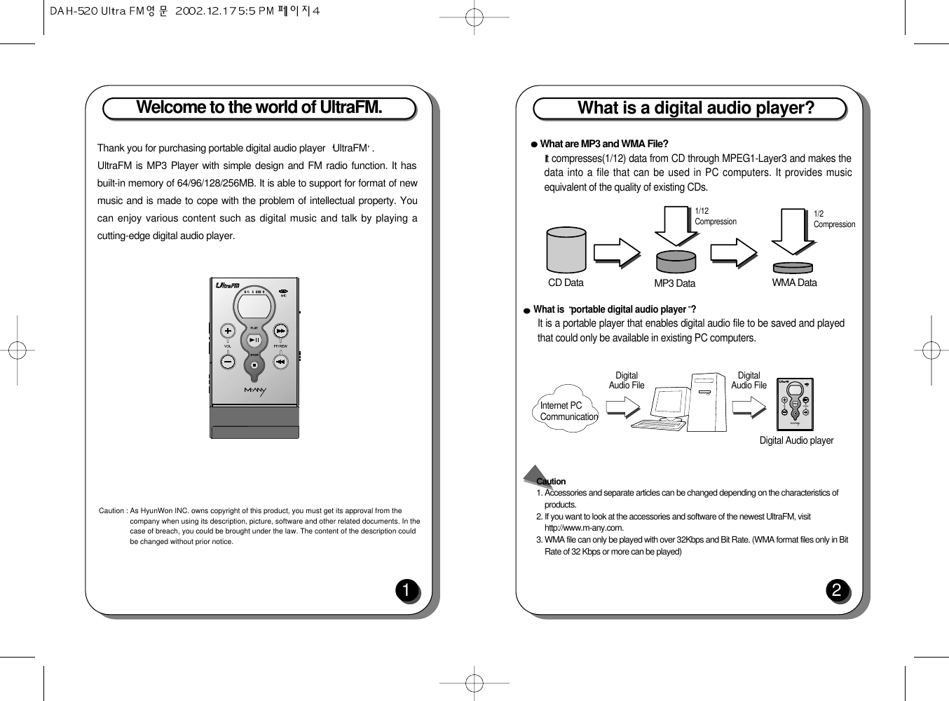 Welcome to the world of UltraFM.1Thank you for purchasing portable digital audio player  UltraFM .UltraFM is MP3 Player with simple design and FM radio function. It hasbuilt-in memory of 64/96/128/256MB. It is able to support for format of newmusic and is made to cope with the problem of intellectual property. Youcan enjoy various content such as digital music and talk by playing acutting-edge digital audio player.Caution : As HyunWon INC. owns copyright of this product, you must get its approval from thecompany when using its description, picture, software and other related documents. In thecase of breach, you could be brought under the law. The content of the description couldbe changed without prior notice. What is a digital audio player?2What are MP3 and WMA File?t compresses(1/12) data from CD through MPEG1-Layer3 and makes thedata into a file that can be used in PC computers. It provides musicequivalent of the quality of existing CDs.What is  portable digital audio player ?It is a portable player that enables digital audio file to be saved and playedthat could only be available in existing PC computers.Caution 1. Accessories and separate articles can be changed depending on the characteristics ofproducts.2. If you want to look at the accessories and software of the newest UltraFM, visithttp://www.m-any.com.3. WMA file can only be played with over 32Kbps and Bit Rate. (WMA format files only in BitRate of 32 Kbps or more can be played)CD Data MP3 Data1/12CompressionInternet PCCommunicationDigital Audio File Digital Audio FileDigital Audio player1/2CompressionWMA Data