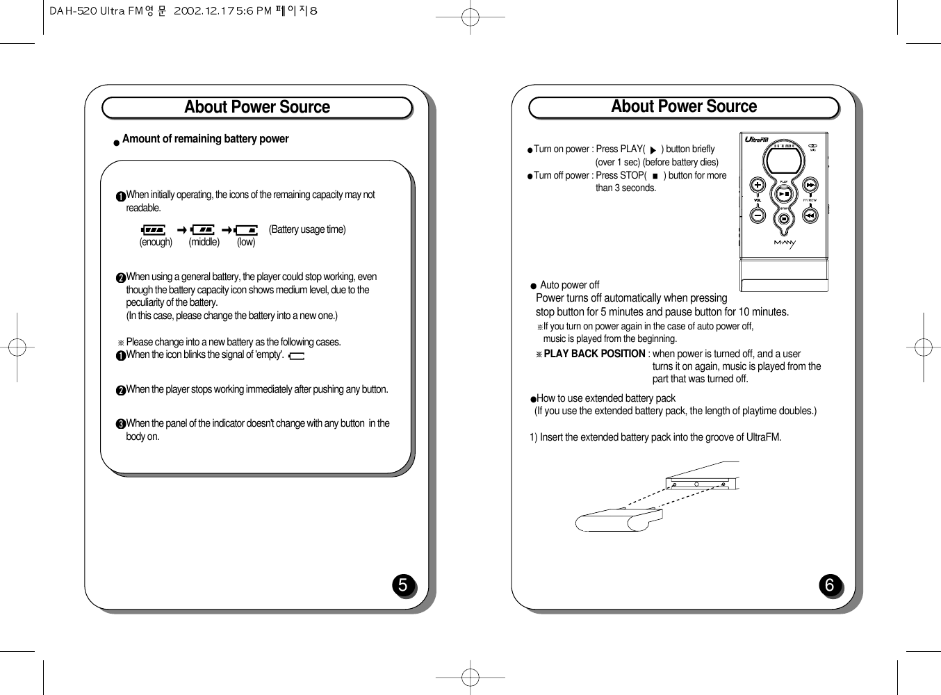 About Power Source5Amount of remaining battery powerAbout Power Source6How to use extended battery pack (If you use the extended battery pack, the length of playtime doubles.)1) Insert the extended battery pack into the groove of UltraFM.Turn on power : Press PLAY(  ) button briefly(over 1 sec) (before battery dies)Turn off power : Press STOP(  ) button for morethan 3 seconds.Auto power offPower turns off automatically when pressingstop button for 5 minutes and pause button for 10 minutes.If you turn on power again in the case of auto power off, music is played from the beginning. PLAY BACK POSITION : when power is turned off, and a userturns it on again, music is played from thepart that was turned off.When initially operating, the icons of the remaining capacity may notreadable.(Battery usage time)(enough)        (middle)        (low)When using a general battery, the player could stop working, eventhough the battery capacity icon shows medium level, due to thepeculiarity of the battery.(In this case, please change the battery into a new one.)Please change into a new battery as the following cases. When the icon blinks the signal of &apos;empty&apos;.When the player stops working immediately after pushing any button.When the panel of the indicator doesn&apos;t change with any button  in thebody on.