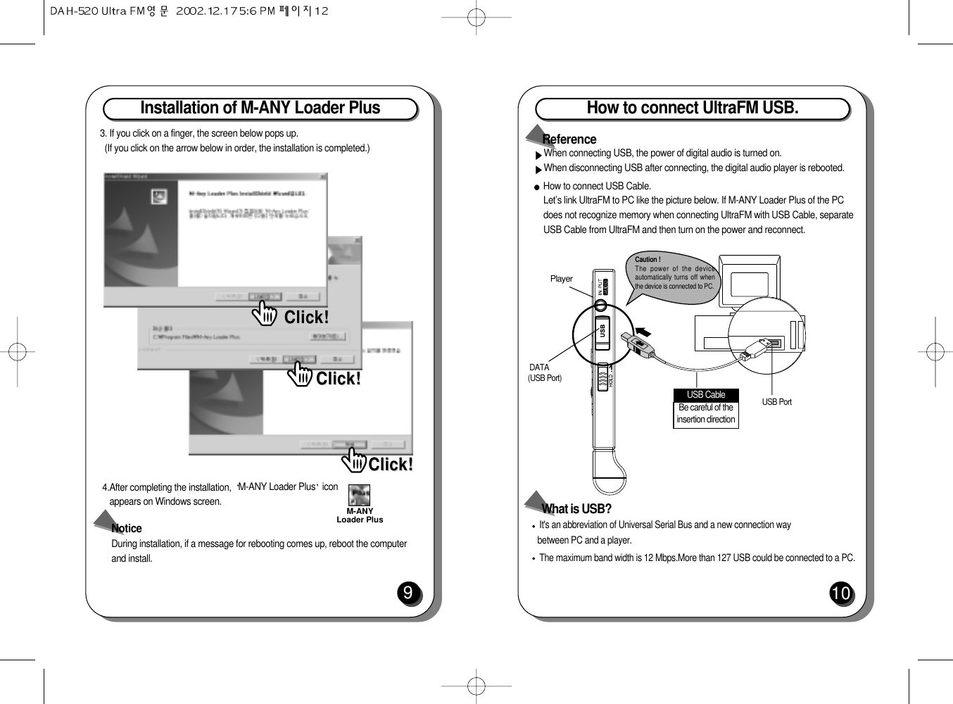 Installation of M-ANY Loader Plus 93. If you click on a finger, the screen below pops up.(If you click on the arrow below in order, the installation is completed.)4.After completing the installation,  M-ANY Loader Plus iconappears on Windows screen.NoticeDuring installation, if a message for rebooting comes up, reboot the computerand install.Click!Click!Click!Click!Click!Click!M-ANYLoader PlusHow to connect UltraFM USB.10How to connect USB Cable.Let’s link UltraFM to PC like the picture below. If M-ANY Loader Plus of the PCdoes not recognize memory when connecting UltraFM with USB Cable, separateUSB Cable from UltraFM and then turn on the power and reconnect. PlayerDATA (USB Port)Be careful of theinsertion directionUSB Cable USB PortIt&apos;s an abbreviation of Universal Serial Bus and a new connection way between PC and a player.The maximum band width is 12 Mbps.More than 127 USB could be connected to a PC.What is USB?When connecting USB, the power of digital audio is turned on.When disconnecting USB after connecting, the digital audio player is rebooted. ReferenceCaution !The power of the deviceautomatically turns off whenthe device is connected to PC.