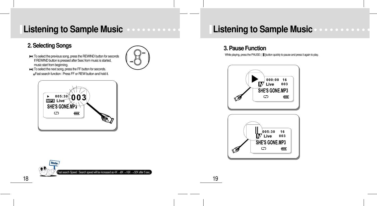 19Listening to Sample Music18Listening to Sample Music2. Selecting Songs:To select the previous song, press the REWIND button for secondsIf REWIND button is pressed after 5sec from music is started,music start from beginning.:To select the next song, press the FF button for seconds.Fast search function : Press FF or REW button and hold it.Fast search Speed : Search speed will be increased as 4X  8X 16X  32X after 5 sec.3. Pause FunctionWhile playing, press the PAUSE ( button quickly to pause and press it again to play.