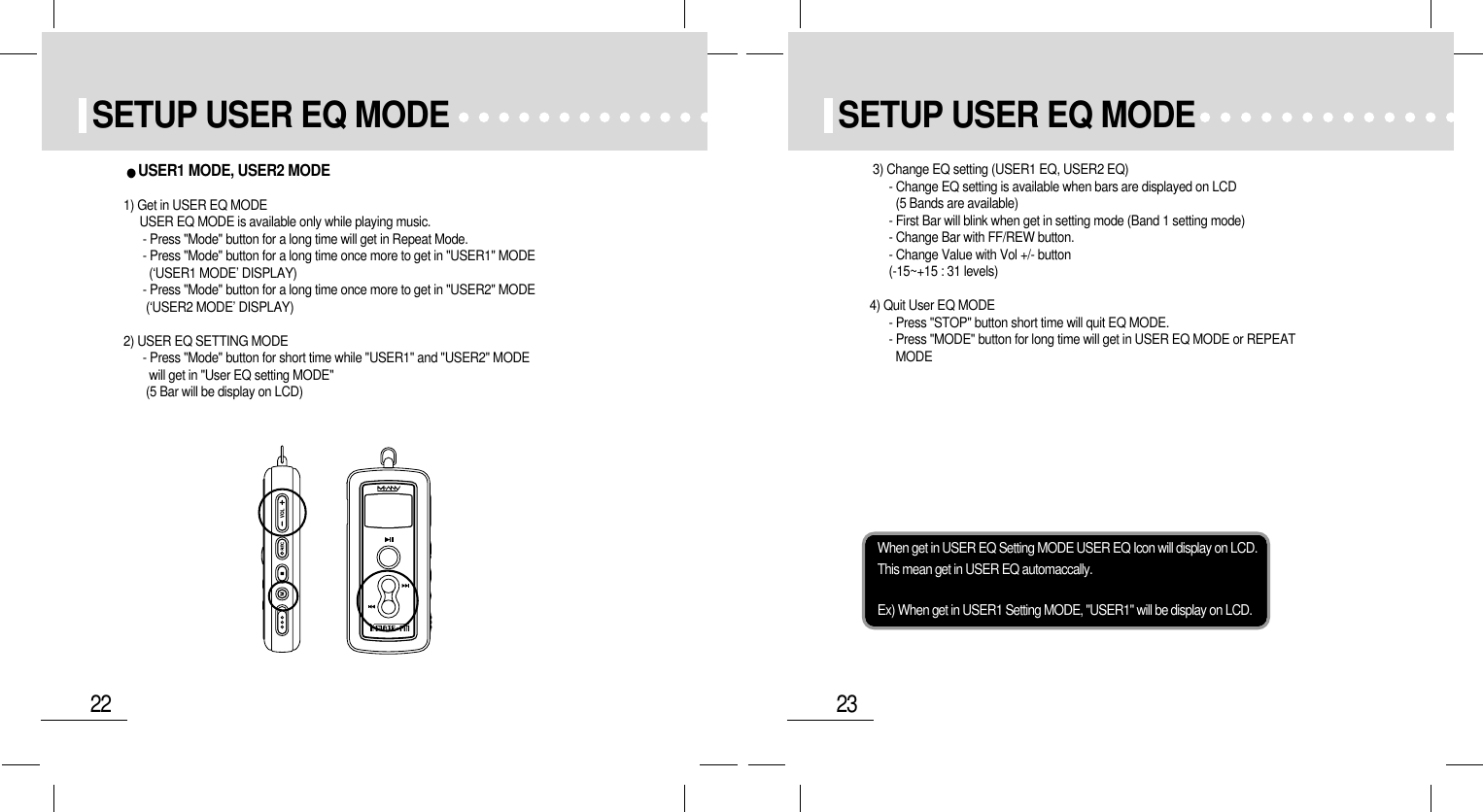 23SETUP USER EQ MODE22SETUP USER EQ MODEWhen get in USER EQ Setting MODE USER EQ Icon will display on LCD.This mean get in USER EQ automaccally.Ex) When get in USER1 Setting MODE, &quot;USER1&quot; will be display on LCD.3) Change EQ setting (USER1 EQ, USER2 EQ)- Change EQ setting is available when bars are displayed on LCD (5 Bands are available)- First Bar will blink when get in setting mode (Band 1 setting mode)- Change Bar with FF/REW button.- Change Value with Vol +/- button(-15~+15 : 31 levels)4) Quit User EQ MODE- Press &quot;STOP&quot; button short time will quit EQ MODE.- Press &quot;MODE&quot; button for long time will get in USER EQ MODE or REPEATMODEUSER1 MODE, USER2 MODE 1) Get in USER EQ MODEUSER EQ MODE is available only while playing music.- Press &quot;Mode&quot; button for a long time will get in Repeat Mode.- Press &quot;Mode&quot; button for a long time once more to get in &quot;USER1&quot; MODE (‘USER1 MODE’ DISPLAY)- Press &quot;Mode&quot; button for a long time once more to get in &quot;USER2&quot; MODE(‘USER2 MODE’ DISPLAY)2) USER EQ SETTING MODE- Press &quot;Mode&quot; button for short time while &quot;USER1&quot; and &quot;USER2&quot; MODEwill get in &quot;User EQ setting MODE&quot;(5 Bar will be display on LCD)