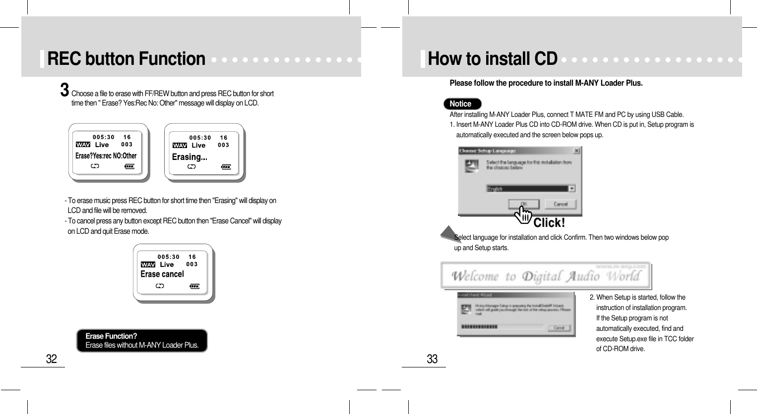 33How to install CD Click!Click!Please follow the procedure to install M-ANY Loader Plus.NoticeAfter installing M-ANY Loader Plus, connect T MATE FM and PC by using USB Cable.1. Insert M-ANY Loader Plus CD into CD-ROM drive. When CD is put in, Setup program isautomatically executed and the screen below pops up.2. When Setup is started, follow theinstruction of installation program.If the Setup program is notautomatically executed, find andexecute Setup.exe file in TCC folderof CD-ROM drive.Select language for installation and click Confirm. Then two windows below pop up and Setup starts.32REC button Function3Choose a file to erase with FF/REW button and press REC button for shorttime then &quot; Erase? Yes:Rec No: Other&quot; message will display on LCD.- To erase music press REC button for short time then &quot;Erasing&quot; will display onLCD and file will be removed. - To cancel press any button except REC button then &quot;Erase Cancel&quot; will displayon LCD and quit Erase mode.Erase Function?Erase files without M-ANY Loader Plus.