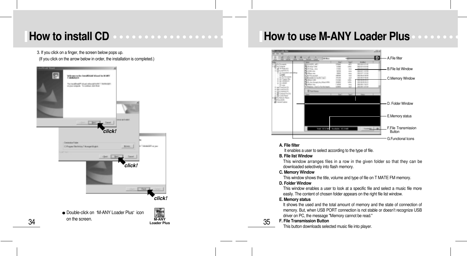 35How to use M-ANY Loader PlusA.File filterB.File list WindowC.Memory WindowF.File TransmissionButtonE.Memory statusG.Functional IconsD. Folder WindowA. File filterIt enables a user to select according to the type of file.B. File list WindowThis window arranges files in a row in the given folder so that they can bedownloaded selectively into flash memory. C. Memory WindowThis window shows the title, volume and type of file on T MATE FM memory.D. Folder WindowThis window enables a user to look at a specific file and select a music file moreeasily. The content of chosen folder appears on the right file list window.E. Memory statusIt shows the used and the total amount of memory and the state of connection ofmemory. But, when USB PORT connection is not stable or doesn’t recognize USBdriver on PC, the message &quot;Memory cannot be read.&quot;F. File Transmission ButtonThis button downloads selected music file into player.34How to install CD 3. If you click on a finger, the screen below pops up.(If you click on the arrow below in order, the installation is completed.)click!click!click!Double-click on  M-ANY Loader Plus iconon the screen. M-ANYLoader Plus