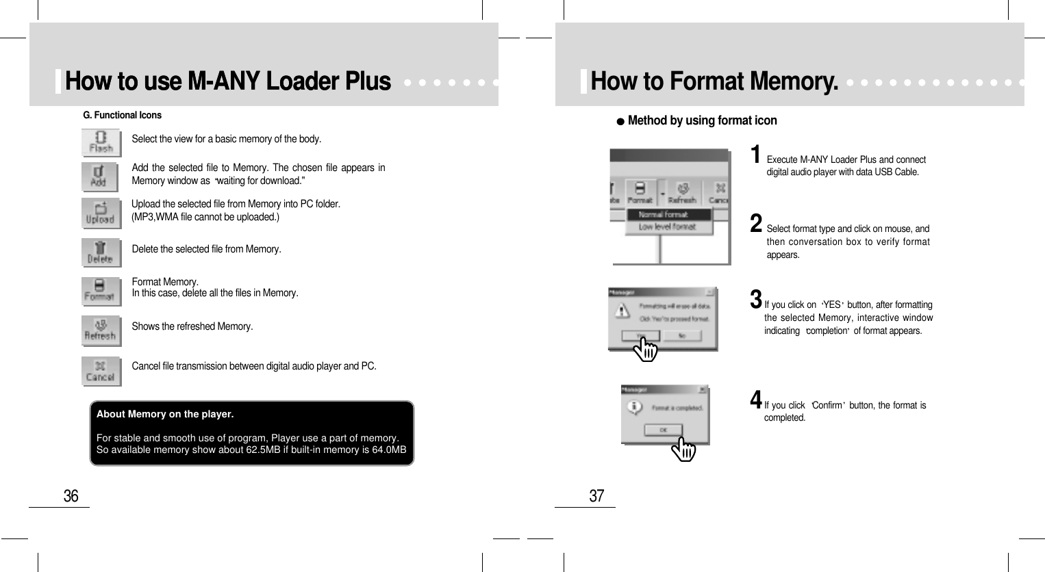 37How to Format Memory.Method by using format icon1Execute M-ANY Loader Plus and connectdigital audio player with data USB Cable.2Select format type and click on mouse, andthen conversation box to verify formatappears.3If you click on  YES button, after formattingthe selected Memory, interactive windowindicating  completion of format appears.4If you click  Confirm button, the format iscompleted.36How to use M-ANY Loader PlusHow to use M-ANY Loader PlusSelect the view for a basic memory of the body.Add the selected file to Memory. The chosen file appears inMemory window as  waiting for download.&quot;Upload the selected file from Memory into PC folder.(MP3,WMA file cannot be uploaded.)Delete the selected file from Memory.Format Memory. In this case, delete all the files in Memory.Shows the refreshed Memory. Cancel file transmission between digital audio player and PC.G. Functional IconsAbout Memory on the player.For stable and smooth use of program, Player use a part of memory.So available memory show about 62.5MB if built-in memory is 64.0MB